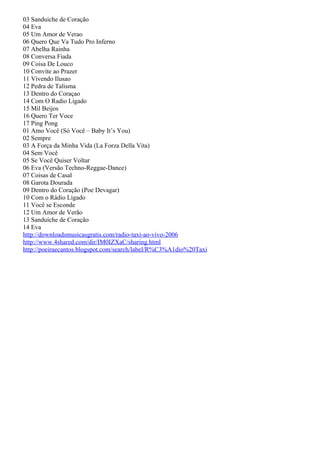 03 Sanduiche de Coração
04 Eva
05 Um Amor de Verao
06 Quero Que Va Tudo Pro Inferno
07 Abelha Rainha
08 Conversa Fiada
09 Coisa De Louco
10 Convite ao Prazer
11 Vivendo Ilusao
12 Pedra de Talisma
13 Dentro do Coraçao
14 Com O Radio Ligado
15 Mil Beijos
16 Quero Ter Voce
17 Ping Pong
01 Amo Você (Só Você – Baby It’s You)
02 Sempre
03 A Força da Minha Vida (La Forza Della Vita)
04 Sem Você
05 Se Você Quiser Voltar
06 Eva (Versão Techno-Reggae-Dance)
07 Coisas de Casal
08 Garota Dourada
09 Dentro do Coração (Poe Devagar)
10 Com o Rádio Ligado
11 Você se Esconde
12 Um Amor de Verão
13 Sanduíche de Coração
14 Eva
http://downloadsmusicasgratis.com/radio-taxi-ao-vivo-2006
http://www.4shared.com/dir/IM0IZXaC/sharing.html
http://poeiraecantos.blogspot.com/search/label/R%C3%A1dio%20Taxi
 