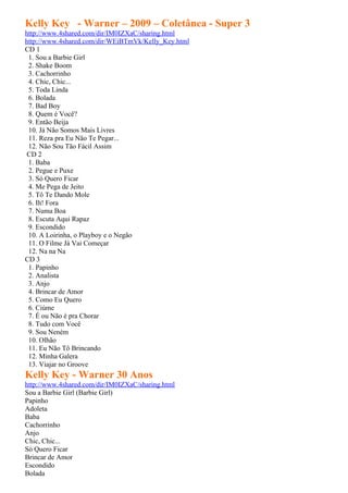 Kelly Key - Warner – 2009 – Coletânea - Super 3
http://www.4shared.com/dir/IM0IZXaC/sharing.html
http://www.4shared.com/dir/WEiBTmVk/Kelly_Key.html
CD 1
 1. Sou a Barbie Girl
 2. Shake Boom
 3. Cachorrinho
 4. Chic, Chic...
 5. Toda Linda
 6. Bolada
 7. Bad Boy
 8. Quem é Você?
 9. Então Beija
 10. Já Não Somos Mais Livres
 11. Reza pra Eu Não Te Pegar...
 12. Não Sou Tão Fácil Assim
 CD 2
 1. Baba
 2. Pegue e Puxe
 3. Só Quero Ficar
 4. Me Pega de Jeito
 5. Tô Te Dando Mole
 6. Ih! Fora
 7. Numa Boa
 8. Escuta Aqui Rapaz
 9. Escondido
 10. A Loirinha, o Playboy e o Negão
 11. O Filme Já Vai Começar
 12. Na na Na
CD 3
 1. Papinho
 2. Analista
 3. Anjo
 4. Brincar de Amor
 5. Como Eu Quero
 6. Ciúme
 7. É ou Não é pra Chorar
 8. Tudo com Você
 9. Sou Neném
 10. Olhão
 11. Eu Não Tô Brincando
 12. Minha Galera
 13. Viajar no Groove
Kelly Key - Warner 30 Anos
http://www.4shared.com/dir/IM0IZXaC/sharing.html
Sou a Barbie Girl (Barbie Girl)
Papinho
Adoleta
Baba
Cachorrinho
Anjo
Chic, Chic...
Só Quero Ficar
Brincar de Amor
Escondido
Bolada
 