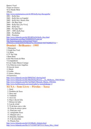 Quem é Você
Viajar no Groove
Tô te Dando Mole
Álbuns:
http://www.muitamusica.com.br/480-kelly-key/discografia/
2001 – Kelly Key
2002 – Kelly Key en Español
2002 – Kelly Key: Remix Hits
2003 – Do Meu Jeito
2004 – Kelly Key [Ao Vivo]
2005 – Kelly Key
2006 – Por Que Não?
2007 – 100% Kelly Key
2008 – Pra Brilhar
2008 – Premium
http://www.4shared.com/dir/WEiBTmVk/Kelly_Key.html
http://rapidshare.com/files/193565972/CFunk2.rar
http://baixaraquigratis.net/download/?down!
aHR0cDovL3d3dy5tZWdhdXBsb2FkLmNvbS8/ZD1NWTNQMDZYVw==
Dominó – Brilhantes - 1995
1.Manequim
2.Ainda Sou Você
3.A Moto
4."P" Da Vida
5.Bum Bum
6.Ela Não Gosta de Mim
7.Companheiro
8.Com Todos Menos Comigo
9.As Palavras (com Angélica
10.Jura de Amor
11.Mariá
12.Leilão
13.Amor e Música
14.Guerreiros
http://www.4shared.com/dir/IM0IZXaC/sharing.html
http://www.4shared.com/file/MmOtlz8q/Domin_-_As_Melhores_1984-90.htm
http://www.4shared.com/file/7rpTHp61/Menudo_Mania_1984.htm
http://www.hotfilesearch.com/search.php?q=menudo&page=2
XUXA - Som Livre – Pérolas – Xuxa
 1. Ilariê
 2. Parabéns da Xuxa
 3. Doce mel
 4. Tindolelê
 5. Arco-íris
 6. Hoje é dia de folia
 7. Brincar de índio
 8. Lua de cristal
 9. Tô de bem com a vida
 10. Festa do estica e puxa
 11. Pinel por você
 12. Amiguinha Xuxa
 13. Marquei um x
 14. Beijinho, beijinho
 15. É de chocolate
 16. Planeta Xux
http://www.4shared.com/dir/U01MbeH_/Infantis.html
http://www.4shared.com/file/117133569/7d975111/Xuxa_Hits_1.html
 