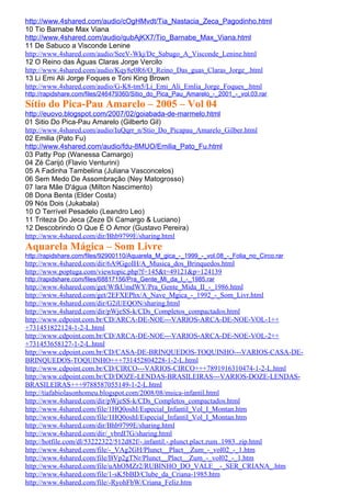 http://www.4shared.com/audio/cOgHMvdt/Tia_Nastacia_Zeca_Pagodinho.html
10 Tio Barnabe Max Viana
http://www.4shared.com/audio/qubAjKX7/Tio_Barnabe_Max_Viana.html
11 De Sabuco a Visconde Lenine
http://www.4shared.com/audio/SeeV-Wkj/De_Sabugo_A_Visconde_Lenine.html
12 O Reino das Águas Claras Jorge Vercilo
http://www.4shared.com/audio/Kqy8e0R6/O_Reino_Das_guas_Claras_Jorge_.html
13 Li Emi Ali Jorge Foques e Toni King Brown
http://www.4shared.com/audio/G-K8-tm5/Li_Emi_Ali_Emlia_Jorge_Foques_.html
http://rapidshare.com/files/246479360/Sitio_do_Pica_Pau_Amarelo_-_2001_-_vol.03.rar
Sítio do Pica-Pau Amarelo – 2005 – Vol 04
http://euovo.blogspot.com/2007/02/goiabada-de-marmelo.html
01 Sitio Do Pica-Pau Amarelo (Gilberto Gil)
http://www.4shared.com/audio/IuQqrr_n/Stio_Do_Picapau_Amarelo_Gilber.html
02 Emilia (Pato Fu)
http://www.4shared.com/audio/fdu-8MUO/Emilia_Pato_Fu.html
03 Patty Pop (Wanessa Camargo)
04 Zé Carijó (Flavio Venturini)
05 A Fadinha Tambelina (Juliana Vasconcelos)
06 Sem Medo De Assombração (Ney Matogrosso)
07 Iara Mãe D'água (Milton Nascimento)
08 Dona Benta (Elder Costa)
09 Nós Dois (Jukabala)
10 O Terrível Pesadelo (Leandro Leo)
11 Triteza Do Jeca (Zeze Di Camargo & Luciano)
12 Descobrindo O Que É O Amor (Gustavo Pereira)
http://www.4shared.com/dir/Bhb9799E/sharing.html
Aquarela Mágica – Som Livre
http://rapidshare.com/files/92900110/Aquarela_M_gica_-_1999_-_vol.08_-_Folia_no_Circo.rar
http://www.4shared.com/dir/6A9GgoIH/A_Musica_dos_Brinquedos.html
http://www.poptuga.com/viewtopic.php?f=145&t=49121&p=124139
http://rapidshare.com/files/68817156/Pra_Gente_Mi_da_I_-_1985.rar
http://www.4shared.com/get/WfkUmdWY/Pra_Gente_Mida_II_-_1986.html
http://www.4shared.com/get/2EFXEPhx/A_Nave_Mgica_-_1992_-_Som_Livr.html
http://www.4shared.com/dir/G2iUEQON/sharing.html
http://www.4shared.com/dir/pWjeSS-k/CDs_Completos_compactados.html
http://www.cdpoint.com.br/CD/ARCA-DE-NOE---VARIOS-ARCA-DE-NOE-VOL-1++
+731451822124-1-2-L.html
http://www.cdpoint.com.br/CD/ARCA-DE-NOE---VARIOS-ARCA-DE-NOE-VOL-2++
+731453658127-1-2-L.html
http://www.cdpoint.com.br/CD/CASA-DE-BRINQUEDOS-TOQUINHO---VARIOS-CASA-DE-
BRINQUEDOS-TOQUINHO+++731452804228-1-2-L.html
http://www.cdpoint.com.br/CD/CIRCO---VARIOS-CIRCO+++7891916310474-1-2-L.html
http://www.cdpoint.com.br/CD/DOZE-LENDAS-BRASILEIRAS---VARIOS-DOZE-LENDAS-
BRASILEIRAS+++9788587055149-1-2-L.html
http://tiafabiolasonhomeu.blogspot.com/2008/08/msica-infantil.html
http://www.4shared.com/dir/pWjeSS-k/CDs_Completos_compactados.html
http://www.4shared.com/file/1HQ0oshI/Especial_Infantil_Vol_I_Montan.htm
http://www.4shared.com/file/1HQ0oshI/Especial_Infantil_Vol_I_Montan.htm
http://www.4shared.com/dir/Bhb9799E/sharing.html
http://www.4shared.com/dir/_vbrdI7G/sharing.html
http://hotfile.com/dl/53222322/512d82f/-.infantil.-.plunct.plact.zum..1983..zip.html
http://www.4shared.com/file/-_VAg2GH/Plunct__Plact__Zum_-_vol02_-_1.htm
http://www.4shared.com/file/BVp2gTNr/Plunct__Plact__Zum_-_vol02_-_1.htm
http://www.4shared.com/file/uAhOMZr2/RUBINHO_DO_VALE__-_SER_CRIANA_.htm
http://www.4shared.com/file/1-sK5bBD/Clube_da_Criana-1985.htm
http://www.4shared.com/file/-RyohFbW/Criana_Feliz.htm
 
