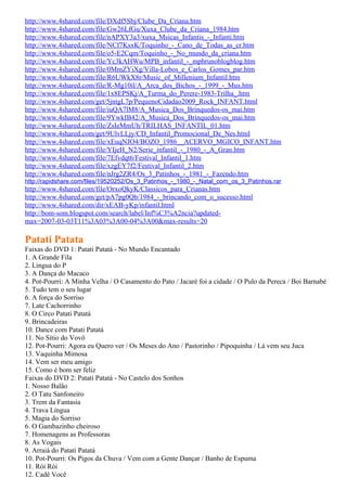http://www.4shared.com/file/DXdf5Sbj/Clube_Da_Criana.htm
http://www.4shared.com/file/Gw26LfGu/Xuxa_Clube_da_Criana_1984.htm
http://www.4shared.com/file/nAPXY3a3/xuxa_Msicas_Infantis_-_Infanti.htm
http://www.4shared.com/file/NCf7KsxK/Toquinho_-_Cano_de_Todas_as_cr.htm
http://www.4shared.com/file/o5-E2Cqm/Toquinho_-_No_mundo_da_criana.htm
http://www.4shared.com/file/Yc3kAHWu/MPB_infantil_-_mpbrunoblogblog.htm
http://www.4shared.com/file/0MmZYiXg/Villa-Lobos_e_Carlos_Gomes_par.htm
http://www.4shared.com/file/R6UWkX8r/Music_of_Millenium_Infantil.htm
http://www.4shared.com/file/R-Mg10il/A_Arca_dos_Bichos_-_1999_-_Mus.htm
http://www.4shared.com/file/1x8EPSKj/A_Turma_do_Perere-1983-Trilha_.htm
http://www.4shared.com/get/5jntgL7p/PequenoCidadao2009_Rock_INFANT.html
http://www.4shared.com/file/iuQA7lM8/A_Musica_Dos_Brinquedos-os_mai.htm
http://www.4shared.com/file/9YwkIB42/A_Musica_Dos_Brinquedos-os_mai.htm
http://www.4shared.com/file/ZsIeMmUh/TRILHAS_INFANTIL_01.htm
http://www.4shared.com/get/9UlvLLjy/CD_Infantil_Promocional_De_Nes.html
http://www.4shared.com/file/xEuqNJO4/BOZO_1986__ACERVO_MGICO_INFANT.htm
http://www.4shared.com/file/YIjeH_N2/Serie_infantil_-_1980_-_A_Gran.htm
http://www.4shared.com/file/7Efvdqt6/Festival_Infantil_1.htm
http://www.4shared.com/file/xzgEY7f2/Festival_Infantil_2.htm
http://www.4shared.com/file/nJrg2ZR4/Os_3_Patinhos_-_1981_-_Fazendo.htm
http://rapidshare.com/files/19520252/Os_3_Patinhos_-_1980_-_Natal_com_os_3_Patinhos.rar
http://www.4shared.com/file/OrxoQkyK/Classicos_para_Crianas.htm
http://www.4shared.com/get/pA7pg0Qb/1984_-_brincando_com_o_sucesso.html
http://www.4shared.com/dir/xEAB-yKp/infantil.html
http://bom-som.blogspot.com/search/label/Inf%C3%A2ncia?updated-
max=2007-03-03T11%3A03%3A00-04%3A00&max-results=20

Patati Patata
Faixas do DVD 1: Patati Patatá - No Mundo Encantado
1. A Grande Fila
2. Lingua do P
3. A Dança do Macaco
4. Pot-Pourri: A Minha Velha / O Casamento do Pato / Jacaré foi a cidade / O Pulo da Pereca / Boi Barnabé
5. Tudo tem o seu lugar
6. A força do Sorriso
7. Late Cachorrinho
8. O Circo Patati Patatá
9. Brincadeiras
10. Dance com Patati Patatá
11. No Sítio do Vovô
12. Pot-Pourri: Agora eu Quero ver / Os Meses do Ano / Pastorinho / Pipoquinha / Lá vem seu Juca
13. Vaquinha Mimosa
14. Vem ser meu amigo
15. Como é bom ser feliz
Faixas do DVD 2: Patati Patatá - No Castelo dos Sonhos
1. Nosso Balão
2. O Tatu Sanfoneiro
3. Trem da Fantasia
4. Trava Língua
5. Magia do Sorriso
6. O Gambazinho cheiroso
7. Homenagens as Professoras
8. As Vogais
9. Arraiá do Patati Patatá
10. Pot-Pourri: Os Pigos da Chuva / Vem com a Gente Dançar / Banho de Espuma
11. Rói Rói
12. Cadê Você
 