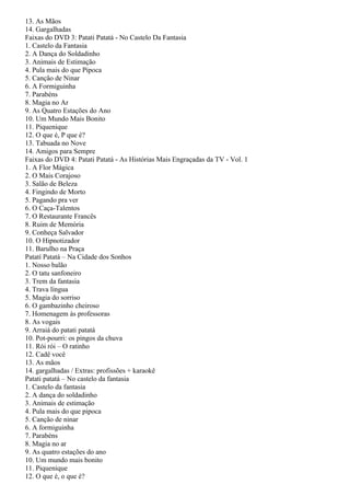 13. As Mãos
14. Gargalhadas
Faixas do DVD 3: Patati Patatá - No Castelo Da Fantasia
1. Castelo da Fantasia
2. A Dança do Soldadinho
3. Animais de Estimação
4. Pula mais do que Pipoca
5. Canção de Ninar
6. A Formiguinha
7. Parabéns
8. Magia no Ar
9. As Quatro Estações do Ano
10. Um Mundo Mais Bonito
11. Piquenique
12. O que é, P que é?
13. Tabuada no Nove
14. Amigos para Sempre
Faixas do DVD 4: Patati Patatá - As Histórias Mais Engraçadas da TV - Vol. 1
1. A Flor Mágica
2. O Mais Corajoso
3. Salão de Beleza
4. Fingindo de Morto
5. Pagando pra ver
6. O Caça-Talentos
7. O Restaurante Francês
8. Ruim de Memória
9. Conheça Salvador
10. O Hipnotizador
11. Barulho na Praça
Patatí Patatá – Na Cidade dos Sonhos
1. Nosso balão
2. O tatu sanfoneiro
3. Trem da fantasia
4. Trava língua
5. Magia do sorriso
6. O gambazinho cheiroso
7. Homenagem às professoras
8. As vogais
9. Arraiá do patati patatá
10. Pot-pourri: os pingos da chuva
11. Rói rói – O ratinho
12. Cadê você
13. As mãos
14. gargalhadas / Extras: profissões + karaokê
Patati patatá – No castelo da fantasia
1. Castelo da fantasia
2. A dança do soldadinho
3. Animais de estimação
4. Pula mais do que pipoca
5. Canção de ninar
6. A formiguinha
7. Parabéns
8. Magia no ar
9. As quatro estações do ano
10. Um mundo mais bonito
11. Piquenique
12. O que é, o que é?
 