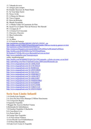 13. Tabuada do nove
14. Amigos para sempre
Os Grandes Sucessos de Patati Patatá
01. Se Você Quer Sorrir
02. Nosso Avião
03. A Dança do Macaco
04. Trava Línguas
05. Hora da Refeição
06. Mundo Encantado
07. A Minha Velha/ O Casamento do Pato
08. Jacaré Foi à Cidade/ Pulo da Perereca/ Boi Barnab
09. A Lingua do P
10. A Grama Foi Crescendo
11. Chuveiro, Chuveiro
12. Meu Cachorrinho
13. Chulé
14. As Mãos
15. O Trem da Fantasia
http://rapidshare.com/files/39633811/PATATI_PATAT_.zip
http://hotfile.com/dl/73286979/0ae449d/patati-patata-volta-ao-mundo.by.gerson.rm.html
http://rapidshare.com/files/55825862/XAROPINHO.rar
http://remixuxa.blogspot.com/search/label/CD%20Eles%20Cantam%20Xuxa
http://hotfile.com/dl/85458061/6ee7b39/PatatiPatata-
NCSonhosV7.09.By.GG.www.BaixandoFacil.om.rar.html
http://www.mediafire.com/?tzncmjwnnym
senha: mundonetgospel
http://hotfile.com/dl/68008979/fe91336/1985.menudo.-.a.festa.vai.come..ar.rar.html
http://uploading.com/files/21fcd3m6/Latino.2009.JuntoMisturado.zip
http://www.megaupload.com/?d=3J8SLXYB
http://www.megaupload.com/?d=UW356E20
http://www.megaupload.com/?d=RI4RX42J
http://www.megaupload.com/?d=6PHVHRDE
http://www.megaupload.com/?d=X6L9341T
http://www.megaupload.com/?d=OMJOBCF7
http://www.megaupload.com/?d=AD4LER72
http://www.megaupload.com/?d=488LG4PU
http://www.megaupload.com/?d=WKROGDK0
http://www.megaupload.com/?d=01NQIR8H
http://www.megaupload.com/?d=E5VUFS8R
http://www.megaupload.com/?d=TQKY212Z
http://www.megaupload.com/?d=DXNVOQEO

Serie Sem Limite Infantil
1-A Girafa-Ivete Sangalo
2-A Arca De Noe-Chico Buarque E Milton Nascimento
3-A Coruja-Elis Regina
4-Aquarela-Toquinho
5-Reggae Do Assovio-Herbert Vianna
6-Bicharada-Os Saltimbancos
7-O Gamba-Claudinho E Buchecha
8-A Casa-Boca Livre
9-A Porta-Fabio Jr
10-Castigo Nao-Toquinho
11-A Foca-Alceu Valenca
12-Um Dia De Cao-O Saltimbancos
13-O Peru-Elba Ramalho
14-Cada Um E Como E-Toquinho
 