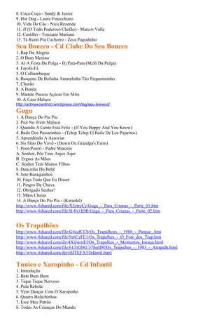 8. Coça-Coça - Sandy & Junior
9. Hot Dog - Laura Finocchiaro
10. Vida De Cão - Nico Rezende
11. Jf (O Todo Poderoso Chefão) - Marcos Valle
12. Castilho - Torcuato Mariano
13. Tá Ruim Pra Cachorro - Zeca Pagodinho
Seu Boneco - Cd Clube Do Seu Boneco
1. Rap Da Alegria
2. O Bom Menino
3. A) A Festa Da Pulga - B) Pata-Pata (Melô Da Pulga)
4. Farofa-Fá
5. O Calhambeque
6. Buiquini De Bolinha Amarelinha Tão Pequenininho
7. Chorão
8. A Banda
9. Mamãe Passou Açúcar Em Mim
10. A Casa Maluca
http://achoexcentrico.wordpress.com/tag/seu-boneco/
Gugu
1. A Dança Do Piu Piu
2. Piuí No Trem Maluco
3. Quando A Gente Está Feliz - (If You Happy And You Know)
4. Baile Dos Passarinhos - (Tchip Tchip El Baile De Los Pajaritos)
5. Aprendendo A Assoviar
6. No Sítio Do Vovô - (Down On Grandpa's Farm)
7. Pout-Pourri - Padre Marcelo
A. Senhor, Põe Teus Anjos Aqui
B. Erguei As Mãos
C. Senhor Tem Muitos Filhos
8. Dancinha Do Bebê
9. Sete Buraquinhos
10. Faça Tudo Que Eu Disser
11. Pingos De Chuva
12. Obrigado Senhor!
13. Mãos Cheias
14. A Dança Do Piu Piu - (Karaokê)
http://www.4shared.com/file/X2ztryCc/Gugu_-_Para_Crianas_-_Parte_01.htm
http://www.4shared.com/file/H-0x1IDR/Gugu_-_Para_Crianas_-_Parte_02.htm


Os Trapalhões
http://www.4shared.com/file/G4sufCCb/Os_Trapalhoes_-_1988_-_Parque_.htm
http://www.4shared.com/file/9s6CzFE1/Os_Trapalhes_-_O_Forr_dos_Trap.htm
http://www.4shared.com/dir/4XiJwmEf/Os_Trapalhes_-_Momentos_Inesqu.html
http://www.4shared.com/file/61310381/378edf9f/Os_Trapalhes_-_1983_-_Atrapalh.html
http://www.4shared.com/dir/eSITEFA3/Infantil.html

Tunico e Xaropinho - Cd Infantil
1. Introdução
2. Bate Bum Bum
3. Tique Tique Nervoso
4. Pula Rebola
5. Vem Dançar Com O Xaropinho
6. Quatro Bolachinhas
7. Esse Meu Patrão
8. Todas As Crianças Do Mundo
 