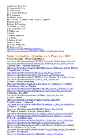 9. Crescendo Sem Parar
10. Homenzinho Torto
11. Pulga Louca
12. A Dança Da Perereca
13. É Só Alegria
14. Mambo Jungle
15. A História Do Repente Entre Tunico E Xaropinho
16. Encerramento
1- Dança do Xaropinho
2- A Cobra Vai Fumar
3- Eu Quero Me Casar
4- Ô Lôco Meu
5- O Sol
6- O Rock do Boneco
7- A Pulga
8- Brincar de Índio
9- Gato na Tuba
10- Roupa de Mocinha
11- Parabéns a Você
http://rapidshare.com/files/55825862/XAROPINHO.rar
http://www.easy-share.com/1909328193/PCES.www.cdportatil.com.rar

Super Fantástico – Quando eu era Pequeno – 2002
1.Biquini Cavadão – O Carimbador Maluco
http://www.4shared.com/audio/anoCgYdB/O_Carimbador_Maluco_Biquini_Ca.html
http://www.4shared.com/audio/E2lHBbvq/O_Carimbador_Maluco_Plunct_Pla.html
2.Branco Mello – Vigilante Rodoviário
http://www.4shared.com/audio/01Q9HG5b/Vigilante_Rodoviario_Branco_Me.html
3.Capital Inicial – A Casa
http://www.4shared.com/audio/9lfWKkII/A_Casa_Boca_Livre.htm
http://www.4shared.com/audio/6UfYFDTr/A_Casa_Capital_Inicial.htm
http://www.4shared.com/audio/hN-MS7H0/A_Casa_Marcelo_D2_e_Arlindo_Cr.htm
http://www.4shared.com/audio/dulZ7-uO/A_Casa_Toquinho.htm
4.Frejat – Cinto de Inutilidades
http://www.4shared.com/audio/hALd-0aj/Cinto_de_Inutilidades_Frejat.html
5.Jair Oliveira – Xixi nas Estrelas
http://www.4shared.com/audio/28gAQKae/Xxi_Nas_Estrelas_Guilherme_Ara.html
http://www.4shared.com/audio/LoEoQQnK/Xxi_nas_Estrelas_Jair_Oliveira.html
6.Kelly Key – Doce Mel
http://www.4shared.com/audio/IVvAUKff/Doce_Mel_Kelly_Key.html
7.Leoni – Sideral
http://www.4shared.com/audio/jPFL2EeN/Sideral_Leoni.html
8.Los Hermanos – Hollywood
http://www.4shared.com/audio/HmMNbW45/Hollywood_Los_Hermanos.html
9.Pato Fu – O Relógio
http://www.4shared.com/audio/EzdGRYuK/O_Relogio_Patu_Fu.html
10.Penélope e Arnaldo Antunes – Superfantástico
http://www.4shared.com/audio/uT2F1hZ2/Super_Fantastico_Turma_do_Bala.html
http://www.4shared.com/audio/KHi0qiO9/Superfantastico_Penelope_e_Arn.html
11.S.N.Z – Lindo Balão Azul
http://www.4shared.com/audio/JpmU3Rr3/Lindo_Balao_Azul_Elenco_Pirlim.html
http://www.4shared.com/audio/8pDl29px/Lindo_Balao_Azul_SNZ.html
http://www.4shared.com/audio/qwzzSCJe/Lindo_Balao_Azul_Turma_da_Aleg.html
12.Uns e Outros – Funga Funga
http://www.4shared.com/audio/AByHKqNc/Funga_Funga_Uns_e_Outros.html
13.Vinny – Hey Shazam
http://www.4shared.com/audio/GLUEHJ2X/Hey_Shazam_Vinny.html
 