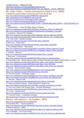 14.Zélia Duncan – Alegria da Vida
http://www.4shared.com/dir/pwbD9DsF/sharing.html
http://www.4shared.com/file/b6p4HQyN/Trem_da_Alegria_-_Focus_1999.htm
Dr. Sabe Tudo – Vários intérpretes (Som Livre, 2008)
Coletânea de canções infantis, escritas dos anos 70 aos dias de hoje.
http://www.4shared.com/account/dir/IM0IZXaC/sharing.html
http://rodrigofaour.com.br/200808/dr-sabe-tudo-253
http://www.somlivre.com/?1352/produto/cd/Dr.-sabe-tudo
http://www.bemol.com.br/produto?idProduto=126429-0
http://www.cdpoint.com.br/CD/DR-SABE-TUDO---VARIOS-DR-SABE-TUDO+++7891430120825-1-2-
L.html
1. Superfantástico – Turma Do Balão Mágico E Djavan
http://www.4shared.com/audio/uT2F1hZ2/Super_Fantastico_Turma_do_Bala.html
http://www.4shared.com/audio/KHi0qiO9/Superfantastico_Penelope_e_Arn.html
2. Loadeando – Marcelo D2 E Stephan
http://www.4shared.com/audio/5pwyz25F/Loadeando_Acustico_Marcelo_D2.html
http://www.4shared.com/audio/Dsm1azQj/Loadeando_Marcelo_D2_e_Stephan.html
3. Dr. Sabe-Tudo – Rubinho Jacobina
http://www.4shared.com/audio/c4722Tmx/Dr_Sabe_Tudo.html
4. Oito Anos – Paula Toller
http://www.4shared.com/audio/SW1g2EoN/Oito_Anos_Paula_Toller.html
5. O Carimbador Maluco – Raul Seixas
http://www.4shared.com/audio/anoCgYdB/O_Carimbador_Maluco_Biquini_Ca.html
http://www.4shared.com/audio/E2lHBbvq/O_Carimbador_Maluco_Plunct_Pla.html
6. Tatibitati – Rita Lee
http://www.4shared.com/audio/SUOI9YZO/Tatibitati_Rita_Lee.html
7. Holywood – Los Hermanos
http://www.4shared.com/audio/HmMNbW45/Hollywood_Los_Hermanos.html
8. Lindo Balão Azul – Moraes Moreira, Baby Consuelo, Ricardo Graça Mello, Bebel Gilbeto E Aretha
http://www.4shared.com/audio/JpmU3Rr3/Lindo_Balao_Azul_Elenco_Pirlim.html
http://www.4shared.com/audio/8pDl29px/Lindo_Balao_Azul_SNZ.html
http://www.4shared.com/audio/qwzzSCJe/Lindo_Balao_Azul_Turma_da_Aleg.html
9. Piruetas – Xuxa E Renato Aragão
http://www.4shared.com/audio/lkidM6gJ/Piruetas_Chico_Buarque.html
http://www.4shared.com/audio/FpNfsfoo/Piruetas_Xuxa.html
10. Xixi Nas Estrelas – Guilherme Arantes
http://www.4shared.com/audio/28gAQKae/Xxi_Nas_Estrelas_Guilherme_Ara.html
http://www.4shared.com/audio/LoEoQQnK/Xxi_nas_Estrelas_Jair_Oliveira.html
11. Bicicleta – Marcos Valle
http://www.4shared.com/audio/5g6sd4u6/Bicicleta_Marcos_Valle.html
12. Pique-Esconde Na Internet – Pedro Miranda E Lucinha Lins
http://www.4shared.com/audio/AIa77dy4/Pique_Esconde_na_Internet_Luci.html
13. Sou Uma Criança, Não Entendo Nada – Oswaldo Montenegro
http://www.4shared.com/audio/CRfyRlr0/Sou_Uma_Crianca_Nao_Entendo_Na.html
14. A Casa – Capital Inicial
http://www.4shared.com/audio/6UfYFDTr/A_Casa_Capital_Inicial.htm
15. Coisa De Família – Companhia Itinerante
http://poeiraecantos.blogspot.com/search/label/Guilherme%20Arantes%2FSP
Disney Adventures – In Samba - 2010
http://www.megaupload.com/?d=5FZKC414
01 Alexandre Pires – Aquarela do Brasil
http://www.4shared.com/audio/dNmboJbT/Aquarela_do_Brasi_Alexandre_Pi.html
02 Daniela Mercury – Bahia-
http://www.4shared.com/audio/HVxR6emi/Na_Baixa_do_Sapateiro_Daniela_.html
03 Leci Brandão – Tico Tico no Fubá
http://www.4shared.com/audio/yVmMkYkC/Tico_Tico_No_Fuba_Leci_Brandao.html
 