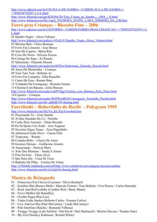 http://www.cdpoint.com.br/CD/AULA-DE-SAMBA---VARIOS-AULA-DE-SAMBA++
+7898324758287-1-2-L.html
http://www.4shared.com/get/KZO9sCPe/Tem_Criana_no_Samba_-_1984_-_S.html
http://www.4shared.com/file/vnp2j_NX/DONA_IVONE_LARA_SORRISO_DA_CRI.htm
Forró pras Crianças – Biscoito Fino – 2006
http://www.cdpoint.com.br/CD/FORRO---VARIOS-FORRO-PRAS-CRIANCAS+++7898324756559-1-2-
L.html
01 Quadro Negro - Alceu Valença
http://www.4shared.com/audio/y-4TxZxV/Quadro_Negro_Alceu_Valenca.html
02 Morena Bela - Chico Buarque
03 Forro Em Limoeiro - Joao Bosco
04 Sina De Cigarra - Maria Rita
05 Coco Do Norte - Silverio Pessoa
06 Cantiga Do Sapo - Ze Renato
07 Sebastiana - Eduardo Dussek
http://www.4shared.com/audio/kzOZ2bix/Sebastiana_Eduardo_Dussek.html
08 Amor De Mentirinha – Crianças
09 Tum Tum Tum - Roberta As
10 Forro Em Campina - Elba Ramalho
11 Canto Da Ema - Renato Braz
12 Vendedor De Caranguejo - Romulo Gomes
13 Chiclete Com Banana - Zelia Duncan
http://www.4shared.com/audio/vekPYSjg/Chiclete_com_Banana_Zelia_Dunc.html
14 Cajueiro – Crianças
http://www.4shared.com/audio/W0SWmRGS/Caranguejo_Turminha_Peralta.html
http://www.4shared.com/dir/-qHkdh1W/sharing.html
Forrobodó – Robertinho do Recife - Polygram 1995
http://www.4shared.com/file/Vn_KLXly/Forrobod.htm
01 Procurando Tu – Gera Samba
02 Ai Que Saudade Do Ce - Netinho
03 Como Dois Animais – Paulo Ricardo
04 Eu So Quero Um Xodó – Jose Augusto
05 Severina Xique Xique – Zeca Pagodinho
06 Admiravel Gado Novo – Cássia Eller
07 Tropicana – Wando
08 Coração Bobo – Cheiro De Amor
09 Gostoso Demais – Guilherme Arantes
10 Anunciação – Patrícia Marx
11 Xote Das Meninas – Sandy E Junior
12 Pisa Na Fulo – Tânia Alves
13 Qui Nem Jiló – Catia Di Troia
14 Radinho De Pilha – Camisa De Vênus
http://e7bfc6d1.linkbucks.com/url/http://www.onlydown.net/category/musicas/samba/
http://www.4shared.com/dir/oUcGp16t/sharing.html

Musica de Brinquedo
01 – Primavera (Vai Chuva) (Cassiano / Sílvio Rochael)
02 – Sonífera Ilha (Branco Mello / Marcelo Fromer / Toni Bellotto / Ciro Pessoa / Carlos Barmak)
03 – Rock And Roll Lullaby (Cynthia Weil / Barry Mann)
04 – Frevo Mulher (Zé Ramalho)
05 – Ovelha Negra (Rita Lee)
06 – Todos Estão Surdos (Roberto Carlos / Erasmo Carlos)
07 – Live And Let Die (Paul McCartney / Linda McCartney)
08 – Pelo Interfone (Ritchie / Bernardo Vilhena)
09 – Twiggy Twiggy (Lalo Schifrin / Hal David / Burt Bacharach / Morton Stevens / Nanako Sato)
10 – My Girl (Smokey Robinson / Ronald White)
 