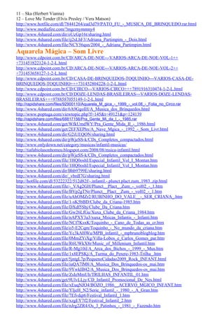 11 – Ska (Herbert Vianna)
12 – Love Me Tender (Elvis Presley / Vera Matson)
http://www.hotfile.com/dl/78441264/ead3d79/PATO_FU_-_MUSICA_DE_BRINQUEDO.rar.html
http://www.mediafire.com/?mgcrnymmny4
http://www.4shared.com/dir/oUcGp16t/sharing.html
http://www.4shared.com/file/ij2sLhF3/Adriana_Partimpim_-_Dois.html
http://www.4shared.com/file/NCY56qsn/2004_-_Adriana_Partimpim.html
Aquarela Mágica – Som Livre
http://www.cdpoint.com.br/CD/ARCA-DE-NOE---VARIOS-ARCA-DE-NOE-VOL-1++
+731451822124-1-2-L.html
http://www.cdpoint.com.br/CD/ARCA-DE-NOE---VARIOS-ARCA-DE-NOE-VOL-2++
+731453658127-1-2-L.html
http://www.cdpoint.com.br/CD/CASA-DE-BRINQUEDOS-TOQUINHO---VARIOS-CASA-DE-
BRINQUEDOS-TOQUINHO+++731452804228-1-2-L.html
http://www.cdpoint.com.br/CD/CIRCO---VARIOS-CIRCO+++7891916310474-1-2-L.html
http://www.cdpoint.com.br/CD/DOZE-LENDAS-BRASILEIRAS---VARIOS-DOZE-LENDAS-
BRASILEIRAS+++9788587055149-1-2-L.html
http://rapidshare.com/files/92900110/Aquarela_M_gica_-_1999_-_vol.08_-_Folia_no_Circo.rar
http://www.4shared.com/dir/6A9GgoIH/A_Musica_dos_Brinquedos.html
http://www.poptuga.com/viewtopic.php?f=145&t=49121&p=124139
http://rapidshare.com/files/68817156/Pra_Gente_Mi_da_I_-_1985.rar
http://www.4shared.com/get/WfkUmdWY/Pra_Gente_Mida_II_-_1986.html
http://www.4shared.com/get/2EFXEPhx/A_Nave_Mgica_-_1992_-_Som_Livr.html
http://www.4shared.com/dir/G2iUEQON/sharing.html
http://www.4shared.com/dir/pWjeSS-k/CDs_Completos_compactados.html
http://www.onlydown.net/category/musicas/infantil-musicas/
http://tiafabiolasonhomeu.blogspot.com/2008/08/msica-infantil.html
http://www.4shared.com/dir/pWjeSS-k/CDs_Completos_compactados.html
http://www.4shared.com/file/1HQ0oshI/Especial_Infantil_Vol_I_Montan.htm
http://www.4shared.com/file/1HQ0oshI/Especial_Infantil_Vol_I_Montan.htm
http://www.4shared.com/dir/Bhb9799E/sharing.html
http://www.4shared.com/dir/_vbrdI7G/sharing.html
http://hotfile.com/dl/53222322/512d82f/-.infantil.-.plunct.plact.zum..1983..zip.html
http://www.4shared.com/file/-_VAg2GH/Plunct__Plact__Zum_-_vol02_-_1.htm
http://www.4shared.com/file/BVp2gTNr/Plunct__Plact__Zum_-_vol02_-_1.htm
http://www.4shared.com/file/uAhOMZr2/RUBINHO_DO_VALE__-_SER_CRIANA_.htm
http://www.4shared.com/file/1-sK5bBD/Clube_da_Criana-1985.htm
http://www.4shared.com/file/DXdf5Sbj/Clube_Da_Criana.htm
http://www.4shared.com/file/Gw26LfGu/Xuxa_Clube_da_Criana_1984.htm
http://www.4shared.com/file/nAPXY3a3/xuxa_Msicas_Infantis_-_Infanti.htm
http://www.4shared.com/file/NCf7KsxK/Toquinho_-_Cano_de_Todas_as_cr.htm
http://www.4shared.com/file/o5-E2Cqm/Toquinho_-_No_mundo_da_criana.htm
http://www.4shared.com/file/Yc3kAHWu/MPB_infantil_-_mpbrunoblogblog.htm
http://www.4shared.com/file/0MmZYiXg/Villa-Lobos_e_Carlos_Gomes_par.htm
http://www.4shared.com/file/R6UWkX8r/Music_of_Millenium_Infantil.htm
http://www.4shared.com/file/R-Mg10il/A_Arca_dos_Bichos_-_1999_-_Mus.htm
http://www.4shared.com/file/1x8EPSKj/A_Turma_do_Perere-1983-Trilha_.htm
http://www.4shared.com/get/5jntgL7p/PequenoCidadao2009_Rock_INFANT.html
http://www.4shared.com/file/iuQA7lM8/A_Musica_Dos_Brinquedos-os_mai.htm
http://www.4shared.com/file/9YwkIB42/A_Musica_Dos_Brinquedos-os_mai.htm
http://www.4shared.com/file/ZsIeMmUh/TRILHAS_INFANTIL_01.htm
http://www.4shared.com/get/9UlvLLjy/CD_Infantil_Promocional_De_Nes.html
http://www.4shared.com/file/xEuqNJO4/BOZO_1986__ACERVO_MGICO_INFANT.htm
http://www.4shared.com/file/YIjeH_N2/Serie_infantil_-_1980_-_A_Gran.htm
http://www.4shared.com/file/7Efvdqt6/Festival_Infantil_1.htm
http://www.4shared.com/file/xzgEY7f2/Festival_Infantil_2.htm
http://www.4shared.com/file/nJrg2ZR4/Os_3_Patinhos_-_1981_-_Fazendo.htm
 