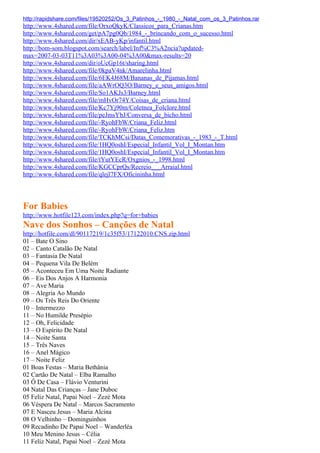 http://rapidshare.com/files/19520252/Os_3_Patinhos_-_1980_-_Natal_com_os_3_Patinhos.rar
http://www.4shared.com/file/OrxoQkyK/Classicos_para_Crianas.htm
http://www.4shared.com/get/pA7pg0Qb/1984_-_brincando_com_o_sucesso.html
http://www.4shared.com/dir/xEAB-yKp/infantil.html
http://bom-som.blogspot.com/search/label/Inf%C3%A2ncia?updated-
max=2007-03-03T11%3A03%3A00-04%3A00&max-results=20
http://www.4shared.com/dir/oUcGp16t/sharing.html
http://www.4shared.com/file/0kpaV4nk/Amarelinha.html
http://www.4shared.com/file/6EK4J68M/Bananas_de_Pijamas.html
http://www.4shared.com/file/aAWrOQ3O/Barney_e_seus_amigos.html
http://www.4shared.com/file/So1AKJs3/Barney.html
http://www.4shared.com/file/mHvOr74Y/Coisas_de_criana.html
http://www.4shared.com/file/Kc7Yj90m/Coletnea_Folclore.html
http://www.4shared.com/file/peJmsYbJ/Conversa_de_bicho.html
http://www.4shared.com/file/-RyohFbW/Criana_Feliz.html
http://www.4shared.com/file/-RyohFbW/Criana_Feliz.htm
http://www.4shared.com/file/TCKhMCsi/Datas_Comemorativas_-_1983_-_T.html
http://www.4shared.com/file/1HQ0oshI/Especial_Infantil_Vol_I_Montan.htm
http://www.4shared.com/file/1HQ0oshI/Especial_Infantil_Vol_I_Montan.htm
http://www.4shared.com/file/tYutYEcR/Oxgnios_-_1998.html
http://www.4shared.com/file/KGCCprQs/Recreio___Arraial.html
http://www.4shared.com/file/qlejl7FX/Oficininha.html




For Babies
http://www.hotfile123.com/index.php?q=for+babies
Nave dos Sonhos – Canções de Natal
http://hotfile.com/dl/90117219/1c35f53/17122010.CNS.zip.html
01 – Bate O Sino
02 – Canto Catalão De Natal
03 – Fantasia De Natal
04 – Pequena Vila De Belém
05 – Aconteceu Em Uma Noite Radiante
06 – Eis Dos Anjos A Harmonia
07 – Ave Maria
08 – Alegria Ao Mundo
09 – Os Três Reis Do Oriente
10 – Intermezzo
11 – No Humilde Presépio
12 – Oh, Felicidade
13 – O Espírito De Natal
14 – Noite Santa
15 – Três Naves
16 – Anel Mágico
17 – Noite Feliz
01 Boas Festas – Maria Bethânia
02 Cartão De Natal – Elba Ramalho
03 Ô De Casa – Flávio Venturini
04 Natal Das Crianças – Jane Duboc
05 Feliz Natal, Papai Noel – Zezé Mota
06 Véspera De Natal – Marcos Sacramento
07 E Nasceu Jesus – Maria Alcina
08 O Velhinho – Dominguinhos
09 Recadinho De Papai Noel – Wanderléa
10 Meu Menino Jesus – Célia
11 Feliz Natal, Papai Noel – Zezé Mota
 