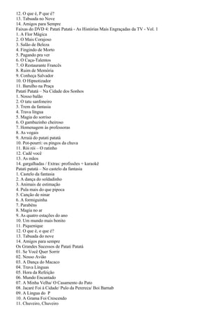12. O que é, P que é?
13. Tabuada no Nove
14. Amigos para Sempre
Faixas do DVD 4: Patati Patatá - As Histórias Mais Engraçadas da TV - Vol. 1
1. A Flor Mágica
2. O Mais Corajoso
3. Salão de Beleza
4. Fingindo de Morto
5. Pagando pra ver
6. O Caça-Talentos
7. O Restaurante Francês
8. Ruim de Memória
9. Conheça Salvador
10. O Hipnotizador
11. Barulho na Praça
Patatí Patatá – Na Cidade dos Sonhos
1. Nosso balão
2. O tatu sanfoneiro
3. Trem da fantasia
4. Trava língua
5. Magia do sorriso
6. O gambazinho cheiroso
7. Homenagem às professoras
8. As vogais
9. Arraiá do patati patatá
10. Pot-pourri: os pingos da chuva
11. Rói rói – O ratinho
12. Cadê você
13. As mãos
14. gargalhadas / Extras: profissões + karaokê
Patati patatá – No castelo da fantasia
1. Castelo da fantasia
2. A dança do soldadinho
3. Animais de estimação
4. Pula mais do que pipoca
5. Canção de ninar
6. A formiguinha
7. Parabéns
8. Magia no ar
9. As quatro estações do ano
10. Um mundo mais bonito
11. Piquenique
12. O que é, o que é?
13. Tabuada do nove
14. Amigos para sempre
Os Grandes Sucessos de Patati Patatá
01. Se Você Quer Sorrir
02. Nosso Avião
03. A Dança do Macaco
04. Trava Línguas
05. Hora da Refeição
06. Mundo Encantado
07. A Minha Velha/ O Casamento do Pato
08. Jacaré Foi à Cidade/ Pulo da Perereca/ Boi Barnab
09. A Lingua do P
10. A Grama Foi Crescendo
11. Chuveiro, Chuveiro
 