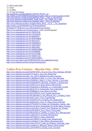 12. Meu Cachorrinho
13. Chulé
14. As Mãos
15. O Trem da Fantasia
http://rapidshare.com/files/39633811/PATATI_PATAT_.zip
http://hotfile.com/dl/73286979/0ae449d/patati-patata-volta-ao-mundo.by.gerson.rm.html
http://www.4shared.com/file/X7xgQyXd/Patati_Patat_-_Volta_ao_Mundo.html
http://www.4shared.com/file/f4VDe0I_/Patati_Patat_-_Na_cidade_dos_s.html
http://www.4shared.com/file/croVouUa/Patati_Patat_-_Hora_da_folia.html
http://www.4shared.com/file/cc5uapKU/Patati_Patat__vol_6__-_No_mund.html
http://hotfile.com/dl/85458061/6ee7b39/PatatiPatata-
NCSonhosV7.09.By.GG.www.BaixandoFacil.om.rar.html
http://www.mediafire.com/?tzncmjwnnym senha: mundonetgospel
http://www.megaupload.com/?d=3J8SLXYB
http://www.megaupload.com/?d=UW356E20
http://www.megaupload.com/?d=RI4RX42J
http://www.megaupload.com/?d=6PHVHRDE
http://www.megaupload.com/?d=X6L9341T
http://www.megaupload.com/?d=OMJOBCF7
http://www.megaupload.com/?d=AD4LER72
http://www.megaupload.com/?d=488LG4PU
http://www.megaupload.com/?d=WKROGDK0
http://www.megaupload.com/?d=01NQIR8H
http://www.megaupload.com/?d=E5VUFS8R
http://www.megaupload.com/?d=TQKY212Z
http://www.megaupload.com/?d=DXNVOQEO
http://www.easy-share.com/1910078494/CR-www.cdportatil.com.rar
http://www.4shared.com/dir/oUcGp16t/sharing.html


Lúdico Pras Crianças – Biscoito Fino - 2010
http://www.4shared.com/audio/baDAFofH/A_Arca_de_Noe_Chico_Buarque_Mi.html
http://www.4shared.com/audio/lU7s3azh/A_Arca_dos_Bichos.htm
http://www.4shared.com/audio/_ihr_ArP/A_Bailarina_Lucinha_Lins.htm
http://www.4shared.com/audio/v-drKDQs/A_Bela_e_a_Fera_Tim_Maia.htm
http://www.4shared.com/audio/Z5JQE9lr/A_Bela_e_a_Fera_Alcione_e_Sylv.html
http://www.4shared.com/audio/G9dsFQFH/A_Bicicleta_Toquinho_e_Simone.htm
http://www.4shared.com/audio/CZd23zAx/A_Bola_Moraes_Moreira.htm
http://www.4shared.com/audio/Thspnz4m/A_Borboleta_e_o_Carneirinho_Vo.htm
http://www.4shared.com/audio/jSCfy-FF/A_Cachorrinha_Tom_Jobim.html
http://www.4shared.com/audio/9lfWKkII/A_Casa_Boca_Livre.htm
http://www.4shared.com/audio/6UfYFDTr/A_Casa_Capital_Inicial.htm
http://www.4shared.com/audio/hN-MS7H0/A_Casa_Marcelo_D2_e_Arlindo_Cr.htm
http://www.4shared.com/audio/dulZ7-uO/A_Casa_Toquinho.htm
http://www.4shared.com/audio/Fx6DUP2u/A_Corujinha_Elis_Regina.html
http://www.4shared.com/audio/JjQnOv0t/A_Cuca_Te_Pega_Cassia_Eller.htm
http://www.4shared.com/audio/219VbGW5/A_Danca_do_Elefantinho_Atchim_.htm
http://www.4shared.com/audio/Xwwk7ds4/A_Espingarda_De_Rolha_Baby_Con.htm
http://www.4shared.com/audio/osieGwIH/A_Estrela_Azul_Martinho_da_Vil.html
http://www.4shared.com/audio/kn3H-MoP/A_Foca_Alceu_Valenca.htm
http://www.4shared.com/audio/HhueFJqX/A_Galinha_d_Angola_Ney_Matogro.html
http://www.4shared.com/audio/wmKejuX7/A_Galinha_Miucha.html
http://www.4shared.com/audio/zWOvhSz7/A_Gata_Sandy.html
http://www.4shared.com/audio/ykw7DlZW/A_Girafa_Ivete_Sangalo.html
http://www.4shared.com/audio/cxAX9tn5/A_Iara_Milton_Nascimento.html
http://www.4shared.com/audio/3u4Vx7SV/A_Lenda_do_Dinheiro_Enterrado_.html
http://www.4shared.com/audio/jzs4Mzht/A_Mariposa_Moraes_Moreira.html
http://www.4shared.com/audio/_iKV9oWO/A_Ovelha_Carla_Visi.html
 
