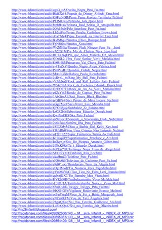 http://www.4shared.com/audio/ogsG_ts5/Ovelha_Negra_Pato_Fu.html
http://www.4shared.com/audio/BidZXd-1/Pagode_da_Disney_Arlindo_Cruz.html
http://www.4shared.com/audio/O8FqiNOR/Passa_Passa_Gaviao_Turminha_Pe.html
http://www.4shared.com/audio/PLfNtDwo/Pedrinho_Jota_Quest.html
http://www.4shared.com/audio/btphB4xa/Peixuxa_Raul_Seixas_O_Amiguinh.html
http://www.4shared.com/audio/JQAJ-bdz/Pelo_Interfone_Pato_Fu.html
http://www.4shared.com/audio/Lh2xtPso/Perere_Peralta_Carlinhos_Brown.html
http://www.4shared.com/audio/AIa77dy4/Pique_Esconde_na_Internet_Luci.html
http://www.4shared.com/audio/lkidM6gJ/Piruetas_Chico_Buarque.html
http://www.4shared.com/audio/FpNfsfoo/Piruetas_Xuxa.html
http://www.4shared.com/audio/W-ZfBiEa/Ploquet_Pluft_Nhoque_Pato_Fu__.html
http://www.4shared.com/audio/e7Z2G1Jr/Pra_Mo_de_Chatear_Nara_Leao.html
http://www.4shared.com/audio/BU7XJkqI/Pra_que_Amor_Marcelo_D2_Alcion.html
http://www.4shared.com/audio/QDzSL2-I/Pra_Voce_Sonhar_Vovo_Mafalda.html
http://www.4shared.com/audio/kb08-Bj5/Primavera_Vai_Chuva_Pato_Fu.html
http://www.4shared.com/audio/y-4TxZxV/Quadro_Negro_Alceu_Valenca.html
http://www.4shared.com/audio/Pin8VxB1/Quindim_Cidade_Negra.html
http://www.4shared.com/audio/MAsEGXIr/Rabico_Paulo_Ricardo.html
http://www.4shared.com/audio/JxRvnL_m/Ring_My_Bell_Pato_Fu.html
http://www.4shared.com/audio/-VJnkNnS/Rock_and_Roll_Lullaby_Pato_Fu.html
http://www.4shared.com/audio/W54rfI6A/Rock_da_Cachorra_Eduardo_Dusek.html
http://www.4shared.com/audio/QzUO07T2/Rock_do_Au_Au_Vovo_Mafalda.html
http://www.4shared.com/audio/edZcYth2/Rondo_do_Capitao_Pato_Fu.html
http://www.4shared.com/audio/1A6GtwAE/Saci_Perere_Black_Rio.html
http://www.4shared.com/audio/jyGHPr-t/Saci_Perere_da_Mata_Escura_Sec.html
http://www.4shared.com/audio/uGgCMjct/Saci-Perere_Luiz_Melodia.html
http://www.4shared.com/audio/QPOB6jay/Sambalele_Ze_Renato.html
http://www.4shared.com/audio/kzOZ2bix/Sebastiana_Eduardo_Dussek.html
http://www.4shared.com/audio/QwjPmCK8/Ska_Pato_Fu.html
http://www.4shared.com/audio/u99dEocH/Somente_o_Necessario_Dudu_Nobr.html
http://www.4shared.com/audio/2u6u7uqi/Sonfera_Ilha_Pato_Fu.html
http://www.4shared.com/audio/5SlEZMyM/Sou_a_Barbie_Girl_Kelly_Key.html
http://www.4shared.com/audio/CRfyRlr0/Sou_Uma_Crianca_Nao_Entendo_Na.html
http://www.4shared.com/audio/uT2F1hZ2/Super_Fantastico_Turma_do_Bala.html
http://www.4shared.com/audio/KHi0qiO9/Superfantastico_Penelope_e_Arn.html
http://www.4shared.com/audio/IuQqrr_n/Stio_Do_Picapau_Amarelo_Gilber.html
http://www.4shared.com/audio/5fNxK9Rs/Ta_i_Eduardo_Dusek.html
http://www.4shared.com/audio/8oPEjZYR/Tartaruga_Ninja_Trem_da_Alegri.html
http://www.4shared.com/audio/SUOI9YZO/Tatibitati_Rita_Lee.html
http://www.4shared.com/audio/okaHruZ9/Telefone_Pato_Fu.html
http://www.4shared.com/audio/r5Q6o0i9/Televisao_de_Cachorro_Pato_Fu.html
http://www.4shared.com/audio/e9dW_exj/Thundercats_Trem_da_Alegria.html
http://www.4shared.com/audio/cOgHMvdt/Tia_Nastacia_Zeca_Pagodinho.html
http://www.4shared.com/audio/yVmMkYkC/Tico_Tico_No_Fuba_Leci_Brandao.html
http://www.4shared.com/audio/qubAjKX7/Tio_Barnabe_Max_Viana.html
http://www.4shared.com/audio/HVRbjl0R/Tumbalacatumba_Vovo_Mafalda.html
http://www.4shared.com/audio/-F3hfU1A/Tumbalacatumba_Xuxa_e_Vovo_Maf.html
http://www.4shared.com/audio/83ueCsRG/Twiggy_Twiggy_Pato_Fu.html
http://www.4shared.com/audio/01Q9HG5b/Vigilante_Rodoviario_Branco_Me.html
http://www.4shared.com/audio/ooFuYwgM/Voce_Ja_Foi_a_Bahia_Margareth_.html
http://www.4shared.com/audio/eNCm0kTM/Vou_de_Taxi_Angelica.html
http://www.4shared.com/audio/28gAQKae/Xxi_Nas_Estrelas_Guilherme_Ara.html
http://www.4shared.com/audio/LoEoQQnK/Xxi_nas_Estrelas_Jair_Oliveira.html
http://mp3infantil.blogspot.com/
http://rapidshare.com/files/409892668/140_-_M__sica_Infantil_-_INDEX_of_MP3.rar
http://rapidshare.com/files/409895087/139_-_M__sica_Infantil_-_INDEX_of_MP3.rar
http://rapidshare.com/files/409894409/138_-_M__sica_Infantil_-_INDEX_of_MP3.rar
 