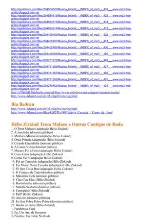 http://rapidshare.com/files/294584620/Musica_Infantil_-_INDEX_of_mp3_-_436___www.mp3-free-
gratis.blogspot.com.rar
http://rapidshare.com/files/294584619/Musica_Infantil_-_INDEX_of_mp3_-_435___www.mp3-free-
gratis.blogspot.com.rar
http://rapidshare.com/files/294584616/Musica_Infantil_-_INDEX_of_mp3_-_434___www.mp3-free-
gratis.blogspot.com.rar
http://rapidshare.com/files/294584614/Musica_Infantil_-_INDEX_of_mp3_-_433___www.mp3-free-
gratis.blogspot.com.rar
http://rapidshare.com/files/294405193/Musica_Infantil_-_INDEX_of_mp3_-_432___www.mp3-free-
gratis.blogspot.com.rar
http://rapidshare.com/files/294405191/Musica_Infantil_-_INDEX_of_mp3_-_431___www.mp3-free-
gratis.blogspot.com.rar
http://rapidshare.com/files/294405189/Musica_Infantil_-_INDEX_of_mp3_-_430___www.mp3-free-
gratis.blogspot.com.rar
http://rapidshare.com/files/294405185/Musica_Infantil_-_INDEX_of_mp3_-_429___www.mp3-free-
gratis.blogspot.com.rar
http://rapidshare.com/files/293731270/Musica_Infantil_-_INDEX_of_mp3_-_428___www.mp3-free-
gratis.blogspot.com.rar
http://rapidshare.com/files/293731269/Musica_Infantil_-_INDEX_of_mp3_-_427___www.mp3-free-
gratis.blogspot.com.rar
http://rapidshare.com/files/293731267/Musica_Infantil_-_INDEX_of_mp3_-_426___www.mp3-free-
gratis.blogspot.com.rar
http://rapidshare.com/files/293731265/Musica_Infantil_-_INDEX_of_mp3_-_425___www.mp3-free-
gratis.blogspot.com.rar
http://rapidshare.com/files/293276452/Musica_Infantil_-_INDEX_of_mp3_-_424___www.mp3-free-
gratis.blogspot.com.rar
http://e7bfc6d1.linkbucks.com/url/http://www.onlydown.net/category/musicas/samba/
http://www.4shared.com/dir/oUcGp16t/sharing.html

Bia Bedran
http://www.4shared.com/dir/oUcGp16t/sharing.html
http://www.4shared.com/file/eRQl5TIx/008Palavra_Cantada_-_Canes_de_.html


Hélio Ziskind Trem Maluco e Outras Cantigas de Roda
1. O Trem Maluco (adaptação Hélio Ziskind)
2. A Janelinha (domínio público)
3. Minhoca Minhoco (adaptação Hélio Ziskind)
4. Onça-Pintada (adaptação Hélio Ziskind)
5. Ciranda Cirandinha (domínio público)
6. A Canoa Virou (domínio público)
7. Macaco Foi à Feira (adaptação Hélio Ziskind)
8. Corre Cutia (adaptação Hélio Ziskind)
9. Como Vai? (adaptação Hélio Ziskind)
10. Fui ao Cemitério (adaptação Hélio Ziskind)
11. Fui Morar Numa Casinha (adaptação Hélio Ziskind)
12. Ói Que Coisa Boa (adaptação Hélio Ziskind)
13. O Começo de Tudo (domínio público)
14. Mãozinha Bela (domínio público)
15. Clac Clac Clac (Hélio Ziskind)
16. Borboletinha (domínio público)
17. Marcha Soldado (domínio público)
18. Centopéia (Hélio Ziskind)
19. Puff! (Hélio Ziskind)
20. Alecrim (domínio público)
21. Eu Sou Pobre Pobre Pobre (domínio público)
22. Banho de Gato (Hélio Ziskind)
1. Parabéns a Você
2. Eu, Um Ano de Sucessos
3. Pirulito / Eu Entrei Na Roda
 