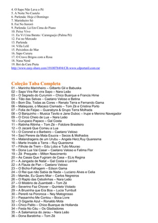 4. O Sapo Não Lava o Pé
5. A Noite No Castelo
6. Parlenda: Hoje é Domingo
7. Marinheiro Só
8. Fui No Itororó
9. Parlenda: Lá Em Cima do Piano
10. Peixe Vivo
11. Eu Vi Uma Barata / Caranguejo (Palma Pé)
12. Fui no Mercado
13. Parlenda
14. Villa Lelê
15. Peixinhos do Mar
16. Sapo Cururu
17. O Cravo Brigou com a Rosa
18. Nana Nenê
19. Boi da Cara Preta
http://www.easy-share.com/1910078494/CR-www.cdportatil.com.rar




Coleção Taba Completa
01 – Marinho Marinheiro – Gilberto Gil e Babuska
02 – Sapo Vira Rei vira Sapo – Nara Leão
03 – O Segredo do Curumim – Chico Buarque e Francis Hime
04 – Tião das Selvas – Caetano Veloso e Betina
05 – Bom Dia, Todas as Cores – Renato Terra e Fernando Gama
06 – Malaquias, o Macaco Cismado – Tom Zé e Cristina Porto
07 – Folia de Feijao – Guarabyra & Grupo Terra Molhada
08 – O Barquinho – Musica Tavito e Jane Duboc – Irupe e Menino Navegador
09 – O Circo Cheio de Lua – Nara Leão
10 – Curupaco Papaco – Gal Costa
11 – Ratinha Ritinha – Tom Zé – Folclore Brasileiro
12 – O Jacaré Que Comeu a Lua
13 – O Coronel e o Barbeiro – Caetano Veloso
14 – Saci Perere da Mata Esucra – Secos & Molhados
15 – Malandragens de um Urubu – Angela Herz,Ruy Quaresma
16 – Marte Invade a Terra – Ruy Quaresma
17 – Filhote de Trem – Edu Lobo e Tulio Mourao
18 – Dona Lua Vai Casar – Caetano Veloso e Fatima Flor
19 – Zé Prequete – Milton Nascimento
20 – As Casas Que Fugiram de Casa – ELis Regina
21 – A Jangada de Natal – Gal Costa e Lenine
22 – A Flauta de Pan – Caetano Veloso
23 – O Bicho-Folhagem – Edson Gama
24 – O Rei que não Sabia de Nada – Luciano Alves e Celia
25 – Mamãe, Eu Quero Miar – Carlos Negreiros
26 – O Rapto das Cebolinhas – Nara Leão
27 – O Mistério de Zuambelê – Tom Zé
28 – Severino Faz Chover – Quinteto Violado
29 – A Bruxinha que Era Boa – Lucia Turnbull
30 – Pererê na Pororoca – Ney Matogrosso
31 – Passarinho Me Contou – Boca Livre
32 – O Gigante Azul – Ronaldo Mota
33 – Chico Palito – Chico Buarque de Hollanda
34 – Festa No Céu – Os Gladiadores
35 – A Salamanca do Jarau – Nara Leão
36 – Dona Baratinha – Tom Zé
 
