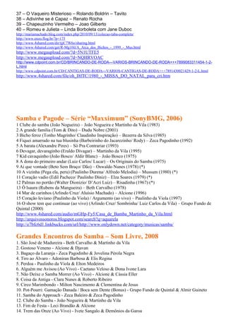 37 – O Vaqueiro Misterioso – Rolando Boldrin – Tavito
38 – Adivinhe se é Capaz – Renato Rocha
39 – Chapeuzinho Vermelho – Joao Gilberto
40 – Romeu e Julieta – Linda Borboleta com Jane Duboc
http://mariamachado.blog.com/index.php/2010/09/13/colecao-taba-completa/
http://www.enzo.flog.br/?p=175
http://www.4shared.com/dir/tjjC7W6o/sharing.html
http://www.4shared.com/get/R-Mg10il/A_Arca_dos_Bichos_-_1999_-_Mus.html
http://www.megaupload.com/?d=5N1UTFE5
http://www.megaupload.com/?d=NQHRVOAC
http://www.cdpoint.com.br/CD/BRINCANDO-DE-RODA---VARIOS-BRINCANDO-DE-RODA+++7899083311454-1-2-
L.html
http://www.cdpoint.com.br/CD/CANTIGAS-DE-RODA---VARIOS-CANTIGAS-DE-RODA+++7891430021429-1-2-L.html
http://www.4shared.com/file/oh_I8fTC/1980_-_MISSA_DO_NATAL_para_cri.htm




Samba e Pagode – Série “Maxximum” (SonyBMG, 2006)
1 Clube do samba (João Nogueira) – João Nogueira e Martinho da Vila (1983)
2 A grande família (Tom & Dito) – Dudu Nobre (2001)
3 Bicho feroz (Tonho Magrinho/ Claudinho Inspiração) – Bezerra da Silva (1985)
4 Fiquei amarrado na tua blusinha (Barbeirinho do Jacarezinho/ Rody) – Zeca Pagodinho (1992)
5 A barata (Alexandre Pires) – Só Pra Contrariar (1993)
6 Devagar, devaraginho (Eraldo Divagar) – Martinho da Vila (1995)
7 Kid cavaquinho (João Bosco/ Aldir Blanc) – João Bosco (1975)
8 A dona do primeiro andar (Luiz Carlos/ Lucar) – Os Originais do Samba (1975)
9 Ai que vontade (Beto Sem Braço/ Dão) – Oswaldo Nunes (1978) (*)
10 A vizinha (Pega ela, peru) (Paulinho Durena/ Alfredo Melodia) – Mussum (1980) (*)
11 Coração vadio (Edil Pacheco/ Paulinho Diniz) – Elza Soares (1979) (*)
12 Palmas no portão (Walter Dionizio/ D’Acri Luiz) – Risadinha (1967) (*)
13 Ô Isaura (Rubens da Mangueira) – Beth Carvalho (1978)
14 Mar de carinhos (Arlindo Cruz/ Aluísio Machado) – Alcione (1996)
15 Coração leviano (Paulinho da Viola) / Argumento (ao vivo) – Paulinho da Viola (1997)
16 O show tem que continuar (ao vivo) (Arlindo Cruz/ Sombrinha/ Luiz Carlos da Vila) – Grupo Fundo de
Quintal (2000)
http://www.4shared.com/audio/mGHp-Fy5/Casa_de_Bamba_Martinho_da_Vila.html
http://arquivossonoros.blogspot.com/search?q=aquarela
http://e7bfc6d1.linkbucks.com/url/http://www.onlydown.net/category/musicas/samba/

Grandes Encontros do Samba – Som Livre, 2008
1. São José de Madureira - Beth Carvalho & Martinho da Vila
2. Gostoso Veneno - Alcione & Djavan
3. Bagaço da Laranja - Zeca Pagodinho & Jovelina Pérola Negra
4. Tiro ao Álvaro - Adoniran Barbosa & Elis Regina
5. Perdoa - Paulinho da Viola & Elton Medeiros
6. Alguém me Avisou (Ao Vivo) - Caetano Veloso & Dona Ivone Lara
7. Não Deixe o Samba Morrer (Ao Vivo) - Alcione & Cássia Eller
8. Coisa da Antiga - Clara Nunes & Roberto Ribeiro
9. Circo Marimbondo - Milton Nascimento & Clementina de Jesus
10. Pot-Pourri: Gamação Danada / Boca sem Dente (Bonus) - Grupo Fundo de Quintal & Almir Guineto
11. Samba do Approach - Zeca Baleiro & Zeca Pagodinho
12. Clube do Samba - João Nogueira & Martinho da Vila
13. Fim de Festa - Leci Brandão & Alcione
14. Trem das Onze (Ao Vivo) - Ivete Sangalo & Demônios da Garoa
 