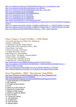 http://www.4shared.com/file/215273655/804c0922/oldcarnaval1_wwwrsmp3com_.html
http://www.4shared.com/file/iOBvzmhf/Samba_Coleo_BIS.htm
http://www.4shared.com/file/6K1X65SB/Popular_Srie_Bis_-_CD_1.htm
http://www.megaupload.com/?d=C9X4CBSU
http://rapidshare.com/files/390551401/TEMPBNSAM.zip
http://www.megaupload.com/?d=3EPTAITT
http://www.megaupload.com/?d=3THFDH3K
http://www.megaupload.com/?d=9ZZBZUK6
http://hotfile.com/dl/60790227/767907a/Brahma.rar.html
http://coisas-e-afinss.blogspot.com/search?updated-max=2008-03-05T13%3A37%3A00-08%3A00&max-
results=7
http://www.cdpoint.com.br/CD/14-MAIS---VARIOS-14-MAIS-VOL-1+++5099751568025-1-2-L.html
http://www.cdpoint.com.br/CD/14-MAIS---VARIOS-14-MAIS-VOL-2+++5099751568124-1-2-L.html
http://www.4shared.com/file/vEQG6UBR/Os_Morenos_-_1999_-_Pode_Chega.htm




Ouça Toque e Cante SAMBA – EMI Music
1 Foi um Rio que Passou em Minha Vida - Paulinho da
2 Estrela - Exaltasamba
3 Todo Menino é um Rei - Roberto Ribeiro
4 1.800 Colinas ( Mil e Oitocentas Colinas ) - Beth
5 Porta Aberta - Luiz Ayrão
6 Portela na Avenida - Clara Nunes
7 As Rosas Não Falam - Cartola
8 Das 200 para Lá - João Nogueira
9 Tiro ao Álvaro - Elis Regina - Adoniran Barbosa
10 Papai Vadiou - Leci Brandão
11 Trem das Onze - Demônios da Garoa
12 Marinheiro Só - Clementina de Jesus
http://search.4shared.com/q/BBQD/50/archive/Cole%C3%A7%C3%A3o+
http://www.cdpoint.com.br/CD/BAR-DO-MINEIRO---VARIOS-BAR-DO-MINEIRO-VOL-2++
+602517372962-1-2-L.html
http://www.4shared.com/audio/mGHp-Fy5/Casa_de_Bamba_Martinho_da_Vila.html
http://e7bfc6d1.linkbucks.com/url/http://www.onlydown.net/category/musicas/samba/

Zeca Pagodinho - 2005 - Maxximum: SonyBMG
http://www.4shared.com/file/9JvNipbU/O_Melhor_de_Zeca_Pagodinho.htm
http://www.megaupload.com/?d=UT5SIVFX
http://poeiraecantos.blogspot.com/search/label/Zeca%20Pagodinho%2FRJ
1. Fiquei Amarrado na Sua Blusinha
2. Alô, Gatinha!
3. O Feijão de Dona Neném
4. S.P.C.
5. Cada um no Seu Cada um
6. Quando Eu Contar (Iaiá)
7. Cabelo no Pão Careca
8. Talarico, Ladrão de Mulher
9. Fumo do Bom
10. Tempo de Criança
11. Vê se Me Erra
12. O Salaminho
13. Feira do Acari
14. Manera Mané
 