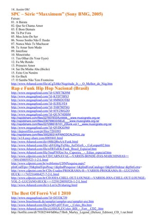 14. Assim Oh!
SPC – Série “Maxximum” (Sony BMG, 2005)
Faixas:
01. A Barata
02. Que Se Chama Amor
03. É Bom Demais
04. Tá Por Fora
05. Meu Jeito De Ser
06. Nosso Sonho Não É Ilusão
07. Nunca Mais Te Machucar
08. Te Amar Sem Medo
09. Interfone
10. Mineirinho
11. Teu Olhar (In Your Eyes)
12. Eu Me Rendo
13. Primeiro Amor
14. Sai Da Minha Aba (Bicão)
15. Feito Um Neném
16. Go Back
17. O Samba Não Tem Fronteiras
http://www.4shared.com/file/aCgTzbkr/Negritude_Jr_-_O_Melhor_de_Neg.htm
Rap e Funk Hip Hop Nacional (Brasil)
http://www.megaupload.com/?d=UMY7KI9M
http://www.megaupload.com/?d=KTD73BYJ
http://www.megaupload.com/?d=8MM2OTBJ
http://www.megaupload.com/?d=IUPJU9T4
http://www.megaupload.com/?d=T6B7M5XG
http://www.megaupload.com/?d=85Y2WG2O
http://www.megaupload.com/?d=QUN74DBM
http://rapidshare.com/files/227607933/funkkkk__www.musicgratis.org.rar
http://rapidshare.com/files/236799633/SELE___www.musicgratis.org.rar
http://rapidshare.com/files/227296618/101_25funk.vol.1__www.musicgratis.org.rar
http://www.megaupload.com/?d=QVDGG960
http://depositfiles.com/pt/files/7201093
http://rapidshare.com/files/395290314/PANCDCALDHUL.zip
http://w14.easy-share.com/6069441.html
http://www.4shared.com/dir/rMKQRnAA/Funk.html
http://www.4shared.com/file/-diVG8tg/FuNks_AnTiGoS_-_CoLeopart02.htm
http://www.4shared.com/file/nTRTsIEK/Funk_Brasil_Especial.htm
http://www.4shared.com/file/5maP50Xm/Ax_Capoeira__-_Ediao_especial.htm
http://www.cdpoint.com.br/CD/CARNAVAL---VARIOS-BONDE-DAS-MARCHINHAS++
+7891430055523-1-2-L.html
http://www.cdpoint.com.br/webforms/CDNPesquisa.aspx?
pIntCodTipo=50&pIndTipoPesq=1&pIndPesquisa=1&pIndForaCatalogo=0&pStrOrdena=&pStrLetra=
http://www.cdpoint.com.br/CDs-Usados/PROGRAMA-H---VARIOS-PROGRAMA-H---LUCIANO-
HUCK+++743216486427-7-2-L.html
http://www.cdpoint.com.br/CD/JOIA-CHILL-OUT-LOUNGE---VARIOS-JOIA-CHILL-OUT-LOUNGE-
VOL-2--LUCIANO-HUCK+++3259120050526-1-2-L.html
http://www.4shared.com/dir/z-Lm1x28/sharing.html

The Best Of Forró Vol 1 2010
http://www.megaupload.com/?d=D333K7J9
http://www.brasilmusik.de/sampler/sampler-axe/sampler-axe.htm
http://www.4shared.com/file/jwM5-pD7/Forr_-_Coleo_Bis.htm
http://www.4shared.com/file/cLHSEJLZ/Coleo_BIS_-_Forr__CD2_.htm
http://hotfile.com/dl/79382544/0d06cc7/Bob_Marley_Legend_(Deluxe_Edition)_CD_1.rar.html
 