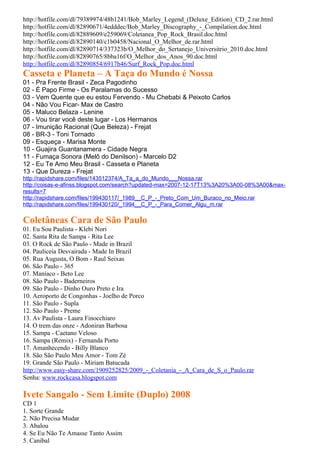 http://hotfile.com/dl/79389974/48b1241/Bob_Marley_Legend_(Deluxe_Edition)_CD_2.rar.html
http://hotfile.com/dl/82890671/4edddec/Bob_Marley_Discography_-_Compilation.doc.html
http://hotfile.com/dl/82889609/e259069/Coletanea_Pop_Rock_Brasil.doc.html
http://hotfile.com/dl/82890140/c1b0458/Nacional_O_Melhor_de.rar.html
http://hotfile.com/dl/82890714/337323b/O_Melhor_do_Sertanejo_Universitrio_2010.doc.html
http://hotfile.com/dl/82890765/8bba16f/O_Melhor_dos_Anos_90.doc.html
http://hotfile.com/dl/82890854/6917b46/Surf_Rock_Pop.doc.html
Casseta e Planeta – A Taça do Mundo é Nossa
01 - Pra Frente Brasil - Zeca Pagodinho
02 - É Papo Firme - Os Paralamas do Sucesso
03 - Vem Quente que eu estou Fervendo - Mu Chebabi & Peixoto Carlos
04 - Não Vou Ficar- Max de Castro
05 - Maluco Belaza - Lenine
06 - Vou tirar você deste lugar - Los Hermanos
07 - Imunição Racional (Que Beleza) - Frejat
08 - BR-3 - Toni Tornado
09 - Esqueça - Marisa Monte
10 - Guajira Guantanamera - Cidade Negra
11 - Fumaça Sonora (Melô do Denilson) - Marcelo D2
12 - Eu Te Amo Meu Brasil - Casseta e Planeta
13 - Que Dureza - Frejat
http://rapidshare.com/files/143512374/A_Ta_a_do_Mundo___Nossa.rar
http://coisas-e-afinss.blogspot.com/search?updated-max=2007-12-17T13%3A20%3A00-08%3A00&max-
results=7
http://rapidshare.com/files/199430117/_1989__C_P_-_Preto_Com_Um_Buraco_no_Meio.rar
http://rapidshare.com/files/199430120/_1994__C_P_-_Para_Comer_Algu_m.rar

Coletâneas Cara de São Paulo
01. Eu Sou Paulista - Klebi Nori
02. Santa Rita de Sampa - Rita Lee
03. O Rock de São Paulo - Made in Brazil
04. Pauliceia Desvairada - Made In Brazil
05. Rua Augusta, O Bom - Raul Seixas
06. São Paulo - 365
07. Maníaco - Beto Lee
08. São Paulo - Baderneiros
09. São Paulo - Dinho Ouro Preto e Ira
10. Aeroporto de Congonhas - Joelho de Porco
11. São Paulo - Supla
12. São Paulo - Preme
13. Av Paulista - Laura Finocchiaro
14. O trem das onze - Adoniran Barbosa
15. Sampa - Caetano Veloso
16. Sampa (Remix) - Fernanda Porto
17. Amanhecendo - Billy Blanco
18. São São Paulo Meu Amor - Tom Zé
19. Grande São Paulo - Miriam Batucada
http://www.easy-share.com/1909252825/2009_-_Coletania_-_A_Cara_de_S_o_Paulo.rar
Senha: www.rockcasa.blogspot.com

Ivete Sangalo - Sem Limite (Duplo) 2008
CD 1
1. Sorte Grande
2. Não Precisa Mudar
3. Abalou
4. Se Eu Não Te Amasse Tanto Assim
5. Canibal
 