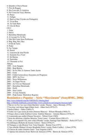 6. Quando a Chuva Passar
7. Flor do Reggae
8. Soy Loco por Ti América
9. Por Causa de Você, Menina
10. Penso
11. Fullgás
12. Back at One (Versão em Português)
13. Tô na Rua
14. Tá Tudo Bem
15. Céu da Boca
CD 2
1. Festa
2. Deixo
3. Berimbau Metalizado
4. A Lua que Eu Te Dei
5. Não Me Conte Seus Problemas
6. Bug, Bug, Bye, Bye
7. O Sal da Terra
8. Poder
9. Faz Tempo
10. Pererê
11. Loucuras de uma Paixão
12. Somente Eu e Você
13. Sá Marina
14. Narizinho
15. Chorando se Foi
Álbuns:
1999 – Ivete Sangalo
2000 – Beat Beleza
2002 – Se Eu Não Te Amasse Tanto Assim
2002 – Festa
2003 – Clube Carnavalesco Inocentes em Progresso
2004 – MTV Ao Vivo
2005 – Novo Millennium
2005 – As Super Novas
2006 – Ao Vivo no Maracanã
2007 – Berimbau Metalizado
2008 – Perfil
2008 – Sem Limite
2008 – A Casa Amarela
2009 – Pode Entrar: Multishow Registro
Romântico e Popular – Série “Maxximum” (SonyBMG, 2006)
http://www.4shared.com/dir/VRIY6oTU/sharing.html
http://e7bfc6d1.linkbucks.com/url/http://www.onlydown.net/category/musicas/mpb/
1 Não se vá (Tu t’en vas) (Alain Barrière/ versão: Thyna) – Jane e Herondy (1976)
2 Vou tirar você desse lugar (Odair José) – Odair José (1972) (*)
3 Stella (Fábio) – Fábio (1969) (*)
4 Venha ver o que restou de mim (Antonio Marcos) – Wilson Miranda (1969) (*)
5 Porque chora a tarde (Gabino Correa/ Antônio Marcos) – Antonio Marcos (1974) (*)
6 A namorada que sonhei (Osmar Navarro) – Nilton César (1969)
7 Seria tão diferente (Adelino Moreira/ Tonio Luna) – Carmen Silva (1981) (*)
8 Vete, yo te esperaré (Vá, mas volte) (Wando/ versão: Santiago Sam Malnati) – Perla (1977) (*)
9 Lembranças (Roberto & Erasmo Carlos) – Kátia (1979) (*)
10 Tranquei a vida (Ronnie Von/ Tony Osanah) – Ronnie Von (1977)
11 Sou rebelde (Manuel Alvarez Beigbeder Perez/ versão: Paulo Coelho) – Lilian (1978)
12 Chuvas de verão (Antonio José) – José Augusto (1987)
13 Apenas três minutos (Ivan/ Barros de Alencar) (1979) – Barros de Alencar (1975)
 