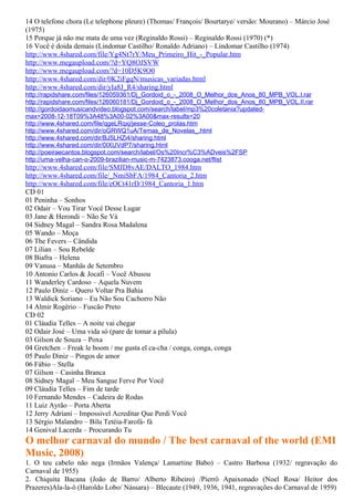 14 O telefone chora (Le telephone pleure) (Thomas/ François/ Bourtarye/ versão: Mourano) – Márcio José
(1975)
15 Porque já não me mata de uma vez (Reginaldo Rossi) – Reginaldo Rossi (1970) (*)
16 Você é doida demais (Lindomar Castilho/ Ronaldo Adriano) – Lindomar Castilho (1974)
http://www.4shared.com/file/Yg4Nt7rY/Meu_Primeiro_Hit_-_Popular.htm
http://www.megaupload.com/?d=YQ8OJSVW
http://www.megaupload.com/?d=10D5K9O0
http://www.4shared.com/dir/0K2iFgqN/musicas_variadas.html
http://www.4shared.com/dir/yIa8J_R4/sharing.html
http://rapidshare.com/files/126059361/Dj_Gordoid_o_-_2008_O_Melhor_dos_Anos_80_MPB_VOL.I.rar
http://rapidshare.com/files/126060181/Dj_Gordoid_o_-_2008_O_Melhor_dos_Anos_80_MPB_VOL.II.rar
http://gordoidaomusicandvideo.blogspot.com/search/label/mp3%20coletania?updated-
max=2008-12-18T09%3A48%3A00-02%3A00&max-results=20
http://www.4shared.com/file/qgeLRqxj/jesse-Coleo_prolas.htm
http://www.4shared.com/dir/oGRWQ1uA/Temas_de_Novelas_.html
http://www.4shared.com/dir/BJ5LHZi4/sharing.html
http://www.4shared.com/dir/0IXUVdP7/sharing.html
http://poeiraecantos.blogspot.com/search/label/Os%20Incr%C3%ADveis%2FSP
http://uma-velha-can-o-2009-brazilian-music-m-7423873.cooga.net/flist
http://www.4shared.com/file/SMJD8vAE/DALTO_1984.htm
http://www.4shared.com/file/_NmiSbFA/1984_Cantoria_2.htm
http://www.4shared.com/file/eOCt41rD/1984_Cantoria_1.htm
CD 01
01 Peninha – Sonhos
02 Odair – Vou Tirar Você Desse Lugar
03 Jane & Herondi – Não Se Vá
04 Sidney Magal – Sandra Rosa Madalena
05 Wando – Moça
06 The Fevers – Cândida
07 Lilian – Sou Rebelde
08 Biafra – Helena
09 Vanusa – Manhãs de Setembro
10 Antonio Carlos & Jocafi – Você Abusou
11 Wanderley Cardoso – Aquela Nuvem
12 Paulo Diniz – Quero Voltar Pra Bahia
13 Waldick Soriano – Eu Não Sou Cachorro Não
14 Almir Rogério – Fuscão Preto
CD 02
01 Cláudia Telles – A noite vai chegar
02 Odair José – Uma vida só (pare de tomar a pílula)
03 Gilson de Souza – Poxa
04 Gretchen – Freak le boom / me gusta el ca-cha / conga, conga, conga
05 Paulo Diniz – Pingos de amor
06 Fábio – Stella
07 Gilson – Casinha Branca
08 Sidney Magal – Meu Sangue Ferve Por Você
09 Cláudia Telles – Fim de tarde
10 Fernando Mendes – Cadeira de Rodas
11 Luiz Ayrão – Porta Aberta
12 Jerry Adriani – Impossivel Acreditar Que Perdi Você
13 Sérgio Malandro – Bilu Tetéia-Farofá- fá
14 Genival Lacerda – Procurando Tu
O melhor carnaval do mundo / The best carnaval of the world (EMI
Music, 2008)
1. O teu cabelo não nega (Irmãos Valença/ Lamartine Babo) – Castro Barbosa (1932/ regravação do
Carnaval de 1955)
2. Chiquita Bacana (João de Barro/ Alberto Ribeiro) /Pierrô Apaixonado (Noel Rosa/ Heitor dos
Prazeres)Ala-la-ô (Haroldo Lobo/ Nássara) – Blecaute (1949, 1936, 1941, regravações do Carnaval de 1959)
 