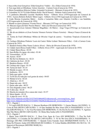 3. Saca-rolha (José Gonçalves/ Zilda Gonçalves/ Valdir) – Zé e Zilda (Carnaval de 1954)
4. Tem nego bebo aí (Mirabeau/ Airton Amorim) – Carmen Costa (Carnaval de 1955)
5. Maria Escandalosa (Klecius Caldas/ Armando Cavalcanti) – Blecaute (Carnaval de 1955)
6. Colombina Yê Yê Yê (João Roberto Kelly/ David Nasser) – Roberto Audi (Carnaval de 1966)
7. A jardineira (Benedito Lacerda/ Humberto Porto) – Gilberto Alves (1939/regravação do Carnaval de
1955) / Aurora (Roberto Roberti/ Mário Lago) – Gilberto Alves (1941/regravação do Carnaval de 1955)
8. Linda Morena (Lamartine Babo) – Arrelia e Lamartine Babo com Altamiro Carrilho e sua bandinha
(1933/regravação do Carnaval de 1958)
9. Mamãe eu quero (Jararaca/ Vicente Paiva) – Blecaute (1937/regr. no Carnaval de 1955)
10. Máscara negra (Zé Kéti/ Pereira Matos) – Dalva de Oliveira (Carnaval de 1967)
11. Sassaricando (Luiz Antonio/ Oldemar Magalhães / Zé Mário) – Jorge Veiga (1952/regr. no Carnaval de
1955)
12. Me dá um dinheiro aí (Ivan Ferreira/ Homero Ferreira/ Glauco Ferreira) – Moacyr Franco (Carnaval de
1960)
13. Turma do Funil (Mirabeau/ Milton de Oliveira/ Urgel de castro) – Vocalistas Tropicais (Carnaval de
1956)
14. Cachaça (Mirabeau Pinheiro/ Lucio de Castro/ Heber Lobato/ Marinosio Filho) – Colé e Carmen Costa
(Carnaval de 1953)
15. Bandeira branca (Max Nunes/ Laércio Alves) – Dalva de Oliveira (Carnaval de 1970)
16. Cidade maravilhosa (André Filho) – Gilberto Alves (1935 – regravação do Carnaval de 1955)
01. Cidade Maravilhosa - 02:20
02. Saca-Rolha (As águas vão rolar) - 01:44
03. Vassourinhas - 01:59
04. Aurora - 02:07
05. Me Da Um Dinheiro Ai - 02:21
06. Cabeleira do Zezé - 02:28
07. Bandeira Branca - 03:05
08. Cachaça não é água - 01:19
09. Turma do funil - 01:14
10. Mamãe eu queo - 03:16
11. Jardineira - 02:51
12. Índio quer apito - 02:00
13. Ta-Hi (Eu fiz tudo pra você gostar de mim) - 04:03
14. Mulata Ie Ie Ie - 02:26
15. Allah-la-o - 03:35
16. Daqui não saio - 04:22
17. Quem sabe sabe - 00:55
18. Esta chegando a hora - 06:25
19. O abre alas - 02:28
20. Marcha do remador (Se a canoa não virar) - 01:57
21. Maria Spatão - 03:18
22. A pipa do vovô - 01:26
http://www.4shared.com/file/215273655/804c0922/oldcarnaval1_wwwrsmp3com_.html
http://www.4shared.com/file/215236092/744ef9cd/oldcarnaval2_wwwrsmp3com_.html
CD 1 - Pagode 1
1. Tô Legal (GRUPO RAÇA) / 2. Marrom Bombom (OS MORENOS) / 3. Garoto Maroto (ALCIONE) / 4.
Coisa de Pele (BETH CARVALHO) / 5. Ai Que Saudade Do Meu Amor (ZECA PAGODINHO) / 6. Eu E
Ela (GRUPO RAÇA) / 7. Eu Vou Pra Galera (OS MORENOS) / 8. Ou Ela Ou Eu (ALCIONE) / 9. Agoniza
Mas Não Morre (BETH CARVALHO) / 10. Minta Meu Sonho (ZECA PAGODINHO)
CD 2 - Pagode 2
1. Quem Ama (GRUPO RAÇA) / 2. Rum Com Água de Coco (OS MORENOS) / 3. Pisa Na Fulô
(ALCIONE) / 4. Coisinha Do Pai (BETH CARVALHO) / 5. Vê Se Me Erra (ZECA PAGODINHO) / 6.
Domingo (SÓ PRA CONTRARIAR) / 7. Quando Estou Fazendo Amor (MARQUINHOS SATÃ) / 8. A
Dona Do Primeiro Andar (OS ORIGINAIS DO SAMBA) / 9. Colina Maldita (BEZERRA DA SILVA) / 10.
Impossível Recomeçar (MESTRE MARÇAL)
CD 3 - Pagode 3
 