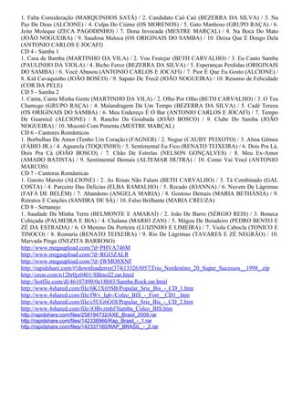 1. Falta Consideração (MARQUINHOS SATÃ) / 2. Candidato Caô Caô (BEZERRA DA SILVA) / 3. Na
Paz De Deus (ALCIONE) / 4. Culpa Do Ciúme (OS MORENOS) / 5. Gato Manhoso (GRUPO RAÇA) / 6.
Jeito Moleque (ZECA PAGODINHO) / 7. Dona Invocada (MESTRE MARÇAL) / 8. Na Boca Do Mato
(JOÃO NOGUEIRA) / 9. Saudosa Maloca (OS ORIGINAIS DO SAMBA) / 10. Deixa Que É Dengo Dela
(ANTONIO CARLOS E JOCAFI)
CD 4 - Samba 1
1. Casa de Bamba (MARTINHO DA VILA) / 2. Vou Festejar (BETH CARVALHO) / 3. Eu Canto Samba
(PAULINHO DA VIOLA) / 4. Bicho Feroz (BEZERRA DA SILVA) / 5. Esperanças Perdidas (ORIGINAIS
DO SAMBA) / 6. Você Abusou (ANTONIO CARLOS E JOCAFI) / 7. Pior É Que Eu Gosto (ALCIONE) /
8. Kid Cavaquinho (JOÃO BOSCO) / 9. Sapato De Trecê (JOÃO NOGUEIRA) / 10. Resumo de Felicidade
(COR DA PELE)
CD 5 - Samba 2
1. Canta, Canta Minha Gente (MARTINHO DA VILA) / 2. Olho Por Olho (BETH CARVALHO) / 3. O Teu
Chamego (GRUPO RAÇA) / 4. Malandragem Dá Um Tempo (BEZERRA DA SILVA) / 5. Cadê Tereza
(OS ORIGINAIS DO SAMBA) / 6. Meu Endereço É O Bar (ANTONIO CARLOS E JOCAFI) / 7. Tempo
De Guarnicê (ALCIONE) / 8. Rancho Da Goiabada (JOÃO BOSCO) / 9. Clube Do Samba (JOÃO
NOGUEIRA) / 10. Mocotó Com Pimenta (MESTRE MARÇAL)
CD 6 - Cantores Românticos
1. Borbulhas De Amor (Tenho Um Coração) (FAGNER) / 2. Negue (CAUBY PEIXOTO) / 3. Alma Gêmea
(FÁBIO JR.) / 4. Aquarela (TOQUINHO) / 5. Sentimental Eu Fico (RENATO TEIXEIRA) / 6. Dois Pra Lá,
Dois Pra Cá (JOÃO BOSCO) / 7. Chão De Estrelas (NELSON GONÇALVES) / 8. Meu Ex-Amor
(AMADO BATISTA) / 9. Sentimental Demais (ALTEMAR DUTRA) / 10. Como Vai Você (ANTONIO
MARCOS)
CD 7 - Cantoras Românticas
1. Garoto Maroto (ALCIONE) / 2. As Rosas Não Falam (BETH CARVALHO) / 3. Tá Combinado (GAL
COSTA) / 4. Parceiro Das Delícias (ELBA RAMALHO) / 5. Recado (JOANNA) / 6. Nuvem De Lágrimas
(FAFÁ DE BELÉM) / 7. Abandono (ANGELA MARIA) / 8. Gostoso Demais (MARIA BETHÂNIA) / 9.
Retratos E Canções (SANDRA DE SÁ) / 10. Falso Brilhante (MARIA CREUZA)
CD 8 - Sertanejo
1. Saudade Da Minha Terra (BELMONTE E AMARAÍ) / 2. João De Barro (SÉRGIO REIS) / 3. Boneca
Cobiçada (PALMEIRA E BIA) / 4. Chalana (MARIO ZAN) / 5. Mágoa De Boiadeiro (PEDRO BENTO E
ZÉ DA ESTRADA) / 6. O Menino Da Porteira (LUIZINHO E LIMEIRA) / 7. Viola Cabocla (TONICO E
TINOCO) / 8. Romaria (RENATO TEIXEIRA) / 9. Rio De Lágrimas (TAVARES E ZÉ NEGRÃO) / 10.
Marvada Pinga (INEZITA BARROSO)
http://www.megaupload.com/?d=PHVA746M
http://www.megaupload.com/?d=RGI3ZALR
http://www.megaupload.com/?d=IWMO8XNF
http://rapidshare.com/#!downloaderror|374|133263057|Trio_Nordestino_20_Super_Sucessos__1998_.zip
http://oron.com/n12br0jz0401/SBrasil2.rar.html
http://hotfile.com/dl/46107490/0e18b83/Samba.Rock.rar.html
http://www.4shared.com/file/6K1X65SB/Popular_Srie_Bis_-_CD_1.htm
http://www.4shared.com/file/fWv_lq6-/Coleo_BIS_-_Forr__CD1_.htm
http://www.4shared.com/file/c5UG6GOl/Popular_Srie_Bis_-_CD_2.htm
http://www.4shared.com/file/iOBvzmhf/Samba_Coleo_BIS.htm
http://rapidshare.com/files/258194732/AXE_Brasil_2009.rar
http://rapidshare.com/files/142338966/Rap_Brasil_-_1.rar
http://rapidshare.com/files/142337160/RAP_BRASIL_-_2.rar
 