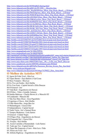http://www.4shared.com/dir/8ONPqB6Z/sharing.html
http://www.4shared.com/file/pDCL4cTP/1999_-_Showbiz.htm
http://www.4shared.com/file/_WuZH3P0/Isto_Show_Pop_Rock_Brasil_-_CD.html
http://www.4shared.com/file/94tTl1hp/Isto_Show_Pop_Rock_Brasil_-_CD.html
http://www.4shared.com/file/WHGW4px6/Isto_Show_Pop_Rock_Brasil_-_CD.html
http://www.4shared.com/file/xD1lXhU4/Isto_Show_Pop_Rock_Brasil_-_CD.html
http://www.4shared.com/file/5JlKsGya/Isto_Show_Pop_Rock_Brasil_-_CD.html
http://www.4shared.com/file/8obMzFlY/Isto_Show_Pop_Rock_Brasil_-_CD.html
http://www.4shared.com/file/xtvAyI4H/Isto_Show_Pop_Rock_Brasil_-_CD.html
http://www.4shared.com/file/MUK1JqVe/Isto_Show_Pop_Rock_Brasil_-_CD.html
http://www.4shared.com/file/M-B6_NG7/Isto_Show_Pop_Rock_Brasil_-_CD.html
http://www.4shared.com/file/_dzZ2aEj/Isto_Show_Pop_Rock_Brasil_-_CD.html
http://www.4shared.com/file/wHlFZ_O4/Isto_Show_Pop_Rock_Brasil_-_CD.html
http://www.4shared.com/file/h4X4bDpm/Isto_Show_Pop_Rock_Brasil_-_CD.html
http://www.4shared.com/dir/fTxS_mAp/Isto_Show_Pop_Rock_Brasil_-_CD.html
http://hotfile.com/dl/53903797/afc1b7f/2002-festival-pop-rock-brasil.rar.html
http://hotfile.com/dl/53900744/8bdc886/2001-festival-pop-rock-brasil.rar.html
http://hotfile.com/dl/53896129/aa4a572/2000-festival-pop-rock-brasil.rar.html
http://hotfile.com/dl/53891720/d7e4474/1998-festival-pop-rock-brasil.rar.html
http://hotfile.com/dl/53888527/653aab2/1997-festival-pop-rock-brasil.rar.html
http://www.megaupload.com/?d=H6LF9P3A
http://www.megaupload.com/?d=BQI5TKDV
http://rapidshare.com/files/123354404/SaoPauloFestaMix2007_www.mp3-xtreme.blogspot.com.rar
http://www.4shared.com/file/119637600/920f2cd8/Herbert_Vianna_Por_Eles.html
http://www.4shared.com/file/119549209/38b1e52d/Herbert_Vianna_Por_Elas.html
http://www.easy-share.com/1909252801/Jam__80_-_Colet_nea_Show_Bizz.rar
http://www.casaderock.com.br/2009/08/coletaneas-jam-80.html
http://www.4shared.com/dir/qB25ePor/Sucessos_Revista_Jovem_Pan_Ano.html
Senha: www.rockcasa.blogspot.com
http://www.4shared.com/document/6916hqo7/CPM22_Dias_Atras.html
O Melhor do Acústico MTV
01 Agora Só Falta Você - Rita Lee
02 Vapor Barato - Zeca Baleiro e Gal Costa
03 Doce Vampiro - Rita Lee
04 Eu Tive um Sonho - Kid Abelha
05 Eu Vou Estar - Capital Inicial e Zélia Duncan
06 O Girassol - Ira!
07 Vida Real - Engenheiros do Hawaii
08 O Pulso - Titãs e Arnaldo Antunes
09 Samba Makossa - Charlie Brown Jr. e Marcelo D2
10 Loadeando - Marcelo D2
11 Não Sou Mais Disso - Zeca Pagodinho
12 Lágrimas e Chuva - Kid Abelha
13 Filho Maravilha - Jorge Ben Jor
14 Malandragem - Cássia Eller
15 Independência - Capital Inicial
16 Tarde Vazia - Ira! e Samuel Rosa
17 Tempos Modernos - Lulu Santos
18 Girassol - Cidade Negra
19 O Papa é Pop - Engenheiros do Hawaii
20 O Segundo Sol - Cássia Eller
01. Fixação - Kid Abelha
02. Assim Caminha a Humanidade - Lulu Santos
03. Tudo que Vai - Capital Inicial
04. Papai Me Empresta o Carro - Rita Lee e Titãs
05. Flores em Você - Ira!
06. Infinita Highway - Engenheiros do Hawaii
 