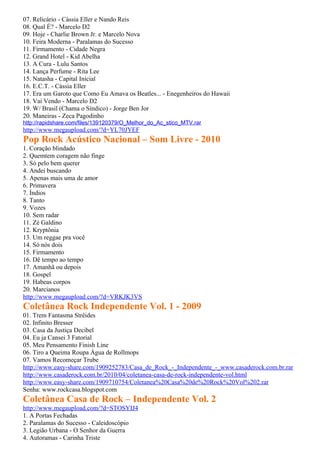 07. Relicário - Cássia Eller e Nando Reis
08. Qual É? - Marcelo D2
09. Hoje - Charlie Brown Jr. e Marcelo Nova
10. Feira Moderna - Paralamas do Sucesso
11. Firmamento - Cidade Negra
12. Grand Hotel - Kid Abelha
13. A Cura - Lulu Santos
14. Lança Perfume - Rita Lee
15. Natasha - Capital Inicial
16. E.C.T. - Cássia Eller
17. Era um Garoto que Como Eu Amava os Beatles... - Enegenheiros do Hawaii
18. Vai Vendo - Marcelo D2
19. W/ Brasil (Chama o Síndico) - Jorge Ben Jor
20. Maneiras - Zeca Pagodinho
http://rapidshare.com/files/139120379/O_Melhor_do_Ac_stico_MTV.rar
http://www.megaupload.com/?d=YL70JYEF
Pop Rock Acústico Nacional – Som Livre - 2010
1. Coração blindado
2. Quemtem coragem não finge
3. Só pelo bem querer
4. Andei buscando
5. Apenas mais uma de amor
6. Primavera
7. Índios
8. Tanto
9. Vozes
10. Sem radar
11. Zé Galdino
12. Kryptônia
13. Um reggae pra você
14. Só nós dois
15. Firmamento
16. Dê tempo ao tempo
17. Amanhã ou depois
18. Gospel
19. Habeas corpos
20. Marcianos
http://www.megaupload.com/?d=VRKJK3VS
Coletânea Rock Independente Vol. 1 - 2009
01. Trem Fantasma Strêides
02. Infinito Bresser
03. Casa da Justiça Decibel
04. Eu ja Cansei 3 Fatorial
05. Meu Pensamento Finish Line
06. Tiro a Queima Roupa Água de Rollmops
07. Vamos Recomeçar Trube
http://www.easy-share.com/1909252783/Casa_de_Rock_-_Independente_-_www.casaderock.com.br.rar
http://www.casaderock.com.br/2010/04/coletanea-casa-de-rock-independente-vol.html
http://www.easy-share.com/1909710754/Coletanea%20Casa%20de%20Rock%20Vol%202.rar
Senha: www.rockcasa.blogspot.com
Coletânea Casa de Rock – Independente Vol. 2
http://www.megaupload.com/?d=STOSYIJ4
1. A Portas Fechadas
2. Paralamas do Sucesso - Caleidoscópio
3. Legião Urbana - O Senhor da Guerra
4. Autoramas - Carinha Triste
 