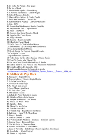 1. De Volta Ao Planeta - Jota Quest
2. Te Ver - Skank
3. Matenha O Respeito - Planet Hemp
4. A Sombra Da Maldade - Cidade Negra
5. Sobre O Tempo - Pato Fu
6. Macô - Chico Science & Nação Zumbi
7. Parei Na Contramão - Cássia Eller
8. Retrato De Um Playboy - Gabriel O Pensador
9. Gita - RPM
10. Dançar Pra Não Dançar - Biquini Cavadão
11. Enquanto Eu Falo - Capital Inicial
12. Fácil - Jota Quest
13. Homem Que Sabia Demais - Skank
14. Legalize Já - Planet Hemp
15. Pinga - Pato Fu
16. Janaína - Biquini Cavadão
01 É Proibido Fumar Skank
02 Eu Te Darei O Céu Carlinhos Brown
03 Namoradinha De Um Amigo Meu Toni Platão
04 Sua Estupidez Paulo Miklos
05 Ilegal, Imoral Ou Engorda Biquini Cavadão
06 Cavalgada Vexame
07 Quando Barão Vermelho
08 Todos Estão Surdos Chico Science E Nação Zumbi
09 Parei Na Contra Mão Cássia Eller
10 Por Isso Corro Demais Marina Lima E Banda
11 Eu Sou Terrível João Penca E Seus Miquinhos Amestrados
12 Sentado À Beira Do Caminho Blitz
13 As Curvas Da Estrada De Santos Kid Abelha
http://rapidshare.com/files/133238772/Rei_Cantam_Roberto___Erasmo__1994_.zip
O Melhor do Pop Rock
1. Passageiro - Capital Inicial
2. Primeiros Erros (Chove) - Capital Inicial
3. O Erê - Cidade Negra
4. Girassol - Cidade Negra
5. Na Moral - Jota Quest
6. Amor Maior - Jota Quest
7. Só Hoje - Jota Quest
8. Três Lados - Skank
9. Balada Do Amor Inabalável Skank
10. Sábado À Noite - Lulu Santos
11. Tempos Modernos - Lulu Santos
12. Provas De Amor - Titãs
13. Epitáfio - Titãs
14. Flores Em Você - Ira!
15. Dias De Luta - Ira!
1. O Papa É Pop - Engenheiros Do Hawaii
2. Telefone - Gang 90 & Absurdetes
3. Pinga - Pato Fú
4. Cena de Cinema - Lobão
5. O Astronauta De Mármore ( Starman) - Nenhum De Nós
6. Carne e Osso - Picassos Falsos
7. Não Me Iluda - Cinema A Dois
8. Amante Profissional - Herva Doce
9. Luau de Arromba - João Penca E Seus Miquinhos Amestrados
10. Kamikake - Capital Inicial
11. Passos - Hojerizah
 