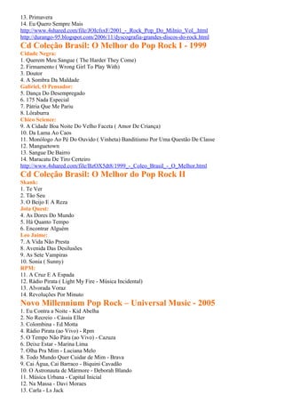 13. Primavera
14. Eu Quero Sempre Mais
http://www.4shared.com/file/JOIcfsxF/2001_-_Rock_Pop_Do_Milnio_Vol_.html
http://durango-95.blogspot.com/2006/11/dyscografia-grandes-discos-do-rock.html
Cd Coleção Brasil: O Melhor do Pop Rock I - 1999
Cidade Negra:
1. Querem Meu Sangue ( The Harder They Come)
2. Firmamento ( Wrong Girl To Play With)
3. Doutor
4. A Sombra Da Maldade
Gabriel, O Pensador:
5. Dança Do Desempregado
6. 175 Nada Especial
7. Pátria Que Me Pariu
8. Lôraburra
Chico Science:
9. A Cidade Boa Noite Do Velho Faceta ( Amor De Criança)
10. Da Lama Ao Caos
11. Monólogo Ao Pé Do Ouvido ( Vinheta) Banditismo Por Uma Questão De Classe
12. Manguetown
13. Sangue De Bairro
14. Maracatu De Tiro Certeiro
http://www.4shared.com/file/BzOX5dt8/1999_-_Coleo_Brasil_-_O_Melhor.html
Cd Coleção Brasil: O Melhor do Pop Rock II
Skank:
1. Te Ver
2. Tão Seu
3. O Beijo E A Reza
Jota Quest:
4. As Dores Do Mundo
5. Há Quanto Tempo
6. Encontrar Alguém
Leo Jaime:
7. A Vida Não Presta
8. Avenida Das Desilusões
9. As Sete Vampiras
10. Sonia ( Sunny)
RPM:
11. A Cruz E A Espada
12. Rádio Pirata ( Light My Fire - Música Incidental)
13. Alvorada Voraz
14. Revoluções Por Minuto
Novo Millennium Pop Rock – Universal Music - 2005
1. Eu Contra a Noite - Kid Abelha
2. No Recreio - Cássia Eller
3. Colombina - Ed Motta
4. Rádio Pirata (ao Vivo) - Rpm
5. O Tempo Não Pára (ao Vivo) - Cazuza
6. Deixe Estar - Marina Lima
7. Olha Pra Mim - Luciana Melo
8. Todo Mundo Quer Cuidar de Mim - Brava
9. Cai Água, Cai Barraco - Biquini Cavadão
10. O Astronauta de Mármore - Deborah Blando
11. Música Urbana - Capital Inicial
12. Na Massa - Davi Moraes
13. Carla - Ls Jack
 