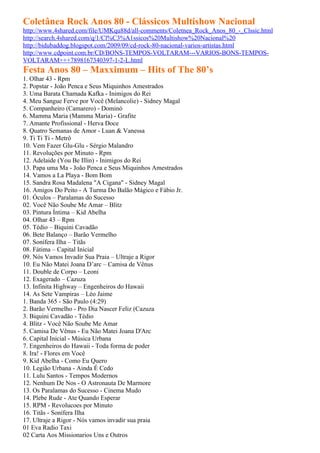 Coletânea Rock Anos 80 - Clássicos Multishow Nacional
http://www.4shared.com/file/UMKqu88d/all-comments/Coletnea_Rock_Anos_80_-_Clssic.html
http://search.4shared.com/q/1/Cl%C3%A1ssicos%20Multishow%20Nacional%20
http://bidubaddog.blogspot.com/2009/09/cd-rock-80-nacional-varios-artistas.html
http://www.cdpoint.com.br/CD/BONS-TEMPOS-VOLTARAM---VARIOS-BONS-TEMPOS-
VOLTARAM+++7898167340397-1-2-L.html
Festa Anos 80 – Maxximum – Hits of The 80’s
1. Olhar 43 - Rpm
2. Popstar - João Penca e Seus Miquinhos Amestrados
3. Uma Barata Chamada Kafka - Inimigos do Rei
4. Meu Sangue Ferve por Você (Melancolie) - Sidney Magal
5. Companheiro (Camarero) - Dominó
6. Mamma Maria (Mamma Maria) - Grafite
7. Amante Profissional - Herva Doce
8. Quatro Semanas de Amor - Luan & Vanessa
9. Ti Ti Ti - Metrô
10. Vem Fazer Glu-Glu - Sérgio Malandro
11. Revoluções por Minuto - Rpm
12. Adelaide (You Be Illin) - Inimigos do Rei
13. Papa uma Ma - João Penca e Seus Miquinhos Amestrados
14. Vamos a La Playa - Bom Bom
15. Sandra Rosa Madalena "A Cigana" - Sidney Magal
16. Amigos Do Peito - A Turma Do Balão Mágico e Fábio Jr.
01. Óculos – Paralamas do Sucesso
02. Você Não Soube Me Amar – Blitz
03. Pintura Íntima – Kid Abelha
04. Olhar 43 – Rpm
05. Tédio – Biquini Cavadão
06. Bete Balanço – Barão Vermelho
07. Sonífera Ilha – Titãs
08. Fátima – Capital Inicial
09. Nós Vamos Invadir Sua Praia – Ultraje a Rigor
10. Eu Não Matei Joana D’arc – Camisa de Vênus
11. Double de Corpo – Leoni
12. Exagerado – Cazuza
13. Infinita Highway – Engenheiros do Hawaii
14. As Sete Vampiras – Léo Jaime
1. Banda 365 - São Paulo (4:29)
2. Barão Vermelho - Pro Dia Nascer Feliz (Cazuza
3. Biquini Cavadão - Tédio
4. Blitz - Você Não Soube Me Amar
5. Camisa De Vênus - Eu Não Matei Joana D'Arc
6. Capital Inicial - Música Urbana
7. Engenheiros do Hawaii - Toda forma de poder
8. Ira! - Flores em Você
9. Kid Abelha - Como Eu Quero
10. Legião Urbana - Ainda É Cedo
11. Lulu Santos - Tempos Modernos
12. Nenhum De Nos - O Astronauta De Marmore
13. Os Paralamas do Sucesso - Cinema Mudo
14. Plebe Rude - Ate Quando Esperar
15. RPM - Revolucoes por Minuto
16. Titãs - Sonífera Ilha
17. Ultraje a Rigor - Nós vamos invadir sua praia
01 Eva Radio Taxi
02 Carta Aos Missionarios Uns e Outros
 