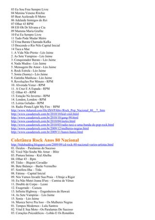 03 Eu Sou Free Sempre Livre
04 Menina Veneno Ritchie
05 Beat Acelerado II Metro
06 Adelaide Inimigos do Rei
07 Olhar 43 RPM
08 EH Oh Dr Silvana e Cia
09 Mamma Maria Grafite
10 Fui Eu Sempre Livre
11 Tudo Pode Mudar Metro
12 Uma Barata Chamada Kafka
13 Descendo o Rio Nilo Capital Inicial
14 Taca a Mae
1. A Vida Não Presta - Léo Jaime
2. As Sete Vampiras - Léo Jaime
3. Conquistador Barato - Léo Jaime
4. Nada Mudou - Léo Jaime
5. Mensagem De Amor - Léo Jaime
6. Rock Estrela - Léo Jaime
7. Sonia (Sunny) - Léo Jaime
8. Gatinha Manhosa - Léo Jaime
9. Revoluções Por Minuto - RPM
10. Alvorada Voraz - RPM
11. A Cruz E A Espada - RPM
12. Olhar 43 - RPM
13. Estação No Inverno - RPM
14. London, London - RPM
15. Loiras Geladas - RPM
16. Radio Pirata/Light My Fire – RPM
http://www.4shared.com/file/ZhVPAbtv/Rock_Pop_Nacional_80__7_.htm
http://www.casaderock.com.br/2010/10/kid-vinil.html
http://www.casaderock.com.br/2010/10/gang-90.html
http://www.casaderock.com.br/2010/04/metro.html
http://www.casaderock.com.br/2010/03/radio-taxi-e-uma-banda-de-pop-rock.html
http://www.casaderock.com.br/2009/12/mulheres-negras.html
http://www.casaderock.com.br/2009/11/hanoi-hanoi.html

Coletânea Rock Anos 80 Nacional
http://bidubaddog.blogspot.com/2009/09/cd-rock-80-nacional-varios-artistas.html
01. Óculos – Paralamas do Sucesso
02. Você Não Soube Me Amar – Blitz
03. Pintura Íntima – Kid Abelha
04. Olhar 43 – Rpm
05. Tédio – Biquini Cavadão
06. Bete Balanço – Barão Vermelho
07. Sonífera Ilha – Titãs
08. Fátima – Capital Inicial
09. Nós Vamos Invadir Sua Praia – Ultraje a Rigor
10. Eu Não Matei Joana D'arc – Camisa de Vênus
11. Double de Corpo – Leoni
12. Exagerado – Cazuza
13. Infinita Highway – Engenheiros do Hawaii
14. As Sete Vampiras – Léo Jaime
15. Sonia – Léo Jaime
16. Musica Serve Pra Isso – Os Mulheres Negras
01. Tempos Modernos - Lulu Santros
02. Vital E Sua Moto - Os Paralamas Do Sucesso
03. Corações Psicodélicos - Lobão E Os Ronaldos
 