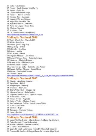 06. Dolls - Chicletinho
07. Fresno - Desde Quando Você Se Foi
08. Agnela - Podia Ser
09. Udora - Pelo Menos Hoje
10. Hevo 84 - Passos Escuros
11. Mariana Rios - Incendeia
12. Nayah - É Só Você Querer
13. Negra Li - Amar Em Vão
14. Auto Sustentável - 2 Mundos
15. Papas Da Língua - Disco Rock
16. Aliados - Sorrindo
17. In Natura - Eus
18. Os Thomés - Meu Amor (Stand)
http://rapidshare.com/files/217909941/MH_9.rar
Malhação Nacional 2008
01 That´s What I Got – Marcelo D2
02 Já Foi – Jota Quest
03 Sempre Igual – Mop Top
04 Bang-Bang – Dibob
05 Indecisão – Seu Cuca
06 Lama – Luxúria
07 Mil Acasos – Skank
08 Ninguém Merece – Lulu Santos
09 Pequeno Grande Amor – Papas da Língua
10 Tatuagem – Marjorie Estiano
11 Deixa o verão – Mariana Aydar
12 Mundo Jovem – Negra Li
13 As canções que eu fiz – Jammil e Uma Noites
14 Quando Se Quer Alguém – Stereo Moog
15 Oitenta – Academia Circence
16 Vaidade – Rajar
http://rapidshare.com/files/148308032/Malha__o_2008_Nacional_sapodownloads.net.rar
Malhação Nacional 2007
01. Oitenta – Academia Circense
02. Bang-bang – Dibob
03. Sempre Igual – Maptop
04. Indecisão – Seu Cuca
05. That’s What I Got – Marcelo D2
06. Ninguém Merece – Lulu Santos
07. Pequeno Grande Amor – Papas da Língua
08. Mil Acasos – Skank
09. Mundo Jovem – Negra Li
10. Deixa o Verão – Mariana Aydar
11. As Canções que Eu Fiz – Jammil e uma Noites
12. Já Foi – Jota Quest
13. Vaidade – Rajar
14. Tatuagem – Marjorie Estiano
15. Lama – Luxúria
http://rapidshare.com/#!download|713|234568292|MALNAC7.rar|
Malhação Nacional 2006
01. Lutar Pelo Que É Meu - Charlie Brown Jr. (Tema De Abertura)
02. Ódio - Luxúria (Tema De Priscila)
03. Matriz - Ramirez (Tema De Eduardo)
04. O Vento - Los Hermanos
05. Quero Só Você - Afroreggae (Tema De Manuela E Eduardo)
06. Pescador De Ilusões - O Rappa (Tema De Locação: Giga Byte)
 