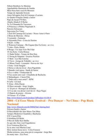 Xibom Bombom As Meninas
Agachadinho Harmonia do Samba
Meia Hora Sem você Os Morenos
Tempo de Aprender Soweto
Amor Selvagem Zezé di Camargo e Luciano
As Quatro Estações Sandy e Junior
Papo de Jacaré P O Box
Abadia Abada E O Bicho
To Te Filmando Os Travessos
A Princesa e o Plebeu Negritude Jr.
Parceiro Kiloucura
Seja como For Vinny
1 Zezé Di Camargo & Luciano - Nosso Amor é Ouro
2 Bruno & Marrone - Deixa
3 Leonardo - Fantasias
4 Alexandre Pires - Coisa de Destino
5 KLB - A Ilha
6 Wanessa Camargo - Me Engana Que Eu Gosto - ao vivo
7 Luka - Porta Aberta
8 Rouge - Un Anjo Veio Me Falar
10 Ara Ketu - Carta Branca
11 Dudu Nobre - Tempo de Don Don
12 Swing & Simpatia - Encaixe Peefeito
13 Belo - Luz Das Estrelas
14 Vavá - Amiga de Trabalho - ao vivo
15 Bônus Track - Leonardo - Nervos de Aço
1 Festa - Ivete Sangalo
2 Deixa a vida me levar - Zeca Pagodinho
3 Quando você passa - Sandy & Junior
4 Eu e o sábia - Chitãozinho &
5 Fico assim sem você - Claudinho & Buchecha
6 Malandrgem - Cássia Eller
7 Onde está o meu amor? - RPM
8 Carla - LS Jack
9 Alma - Zélia Ducan
10 Doce amizade - Jorge Aragão
11 Tô por aí - Rionegro & Solimões
12 E eu não vou deixar você tão só - Raça Negra
13 Depois do prazer - Alcione
14 Fissura - É o Tchan
http://www.bemol.com.br/produto?idProduto=81106-8
2004 - Cd Esso Music Festival – Pra Dançar – No Clima - Pop Rock
Nacional
http://www.4shared.com/dir/IM0IZXaC/sharing.html
Enrosca Sandy e Junior
O Descobridor dos Sete Mares Tim Maia
Tempos Modernos Claudinho e Buchecka
ETC Cassia Eller
Colombina Ed Motta
O Rei do Salão Kid Abelha
Eu que não Amo você Engenheiros
Erva Venenosa Rita Lee
Eu te amo você Marina Lima
Slow motion bossa nova - Celso Fonseca
Minha teimosia, uma arma pra te conquistar - Jorge Ben
So many stars - Zizi Possi
 