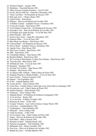 23. Professor Digital – Agentss 1983
24. Mintchura – Neuzinha Brizola 1983
25. Olhar (Versao Completa Estudio) – Azul 29 1983
26. Eu Sei, Mas Eu Não Sei – Gang 90 e Absurdetes 1983
27. Vital e sua Moto – Os Paralamas do Sucesso 1983
28. Mim quer tocar – Ultraje a Rigor 1983
29. Capim Guine – Raul Seixas
30. Pirarucu – Rita Lee & Roberto de Carvalho 1983
31. A Melhor Comida – Asdrubal Trouxe o Trombone 1983
32. Coisas do Coração – Raul Seixas 1983
33. Vovó Ondina é Gente Fina – Os Paralamas do Sucesso 1983
34. Desculpe o Auê – Rita Lee & Roberto de Carvalho 1983
35. Eu Sempre quis Andar de Jeep – A Cor Do Som 1983
36. Pobre Paulista – IRA 1983
37. Nosso Louco Amor – Gang 90 e Absurdetes 1983
38. Primeiro Olhar – A Cor do Som 1983
39. Blue Moon-Asa Branca – Raul Seixas 1983
40. Cinema Mudo – Os Paralamas do Sucesso 1983
41. Heavy Metal – Asdrubal Trouxe o Trombone 1983
42. Aquela Coisa – Raul Seixas 1983
43. Não Fosse o Cabral – Raul Seixas 1983
44. DDI – Raul Seixas 1983
45. Carimbador Maluco – Raul Seixas 1983
46. Barefoot Ballad – Raul Seixas 1983
47. Do You Know What Means To Miss New Orleans – Raul Seixas 1983
48. Trem das Sete – Raul Seixas 1983
49. Abóbada da Vida – A Cor do Som 1983
50. Quantum – Quantum 1983
51. So Glad You’re Mine – Raul Seixas 1983
52. Prelúdio – Raul Seixas 1983
01. As figuras estão voltando – Odair Cabeça de Poeta 1982
02. Sargento Pimenta e a Banda Solidão – A Cor do Som 1982
03. Lua e Estrela – Vinicius Cantuaria 1982
04. Ibiporã – Tete Espíndola 1982
05. O Sol – Arnaldo Baptista 1982
06. Cavalo de Pau – Alceu Valença 1982
07. Carne Sêca – Claudio Prates e João Figar (com Almir Sater no charango) 1982
08. Eu canto pra você – Odair Cabeça de Poeta 1982
09. Sonhos Guaranis – Paulo Simões 1982
10. Tropicana – Alceu Valença 1982
11. Eduardo Dusek – O Problema do Nordeste (Caatingatur) 1982
12. A Cor do Som – Razão 1982
13. A Cor do Som – O Balão Vai Subir 1982
14. Romance de Amor – 14 Bis 1982
15. Coração Ventania – Luiz Carlos Colman e Grupo Therra 1982
16. Corta Jaca – Arnaldo Baptista 1982
17. Cunhataiporã – Tetê Espíndola 1982
18. Maracatú – Alceu Valença 1982
19. Linda Juventude – 14 Bis 1982
20. Tu tá comeno vrido – Odair Cabeça de Poeta 1982
21. Flagra – Rita Lee & Roberto de Carvalho 1982
22. Seus Olhos – Baby Consuelo 1982
23. Barrados no baile – Eduardo Dusek 1982
24. Passaros na garganta – Tetê Espíndola 1982
25. Bilhetinho Azul – Barão Vermelho 1982
26. Frou Frou – Rita Lee & Roberto de Carvalho 1982
27. Balada do Louco – Arnaldo Baptista 1982
 