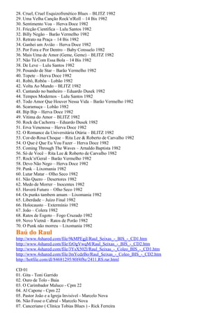 28. Cruel, Cruel Esquizofrenético Blues – BLITZ 1982
29. Uma Velha Canção Rock’n'Roll – 14 Bis 1982
30. Sentimento Voa – Herva Doce 1982
31. Fricção Científica – Lulu Santos 1982
32. Billy Negão – Barão Vermelho 1982
33. Retrato na Praça – 14 Bis 1982
34. Ganhei um Avião – Herva Doce 1982
35. Por Fora e Por Dentro – Baby Consuelo 1982
36. Mais Uma de Amor (Geme, Geme) – BLITZ 1982
37. Não Tá Com Essa Bola – 14 Bis 1982
38. De Leve – Lulu Santos 1982
39. Posando de Star – Barão Vermelho 1982
40. Topete – Herva Doce 1982
41. Robô, Robôa – Lobão 1982
42. Volta Ao Mundo – BLITZ 1982
43. Cantando no banheiro – Eduardo Dusek 1982
44. Tempos Modernos – Lulu Santos 1982
45. Todo Amor Que Houver Nessa Vida – Barão Vermelho 1982
46. Scaramuça – Lobão 1982
48. Bip Bip – Herva Doce 1982
49. Vítima do Amor – BLITZ 1982
50. Rock da Cachorra – Eduardo Dusek 1982
51. Erva Venenosa – Herva Doce 1982
52. O Romance da Universitária Otária – BLITZ 1982
53. Cor-de-Rosa Choque – Rita Lee & Roberto de Carvalho 1982
54. O Que é Que Eu Vou Fazer – Herva Doce 1982
55. Coming Through The Waves – Arnaldo Baptista 1982
56. Só de Você – Rita Lee & Roberto de Carvalho 1982
57. Rock’n'Geral – Barão Vermelho 1982
58. Devo Não Nego – Herva Doce 1982
59. Punk – Lixomania 1982
60. Lutar Matar – Olho Seco 1982
61. Não Quero – Desertores 1982
62. Medo de Morrer – Inocentes 1982
63. Haverá Futuro – Olho Seco 1982
64. Os punks tambem amam – Lixomania 1982
65. Liberdade – Juízo Final 1982
66. Holocausto – Extermínio 1982
67. João – Colera 1982
68. Ratos de Esgoto – Fogo Cruzado 1982
69. Novo Vietnã – Ratos de Porão 1982
70. O Punk não morreu – Lixomania 1982
Baú do Raul
http://www.4shared.com/file/9kMPEgjI/Raul_Seixas_-_BIS_-_CD1.htm
http://www.4shared.com/file/fzOgVwqM/Raul_Seixas_-_BIS_-_CD2.htm
http://www.4shared.com/file/3YsX502l/Raul_Seixas_-_Coleo_BIS_-_CD1.htm
http://www.4shared.com/file/JmYcdzBo/Raul_Seixas_-_Coleo_BIS_-_CD2.htm
http://hotfile.com/dl/84681295/80f4f8e/2411.RS.rar.html

CD 01
01. Gita - Toni Garrido
02. Ouro de Tolo - Baia
03. O Carimbador Maluco - Cpm 22
04. Al Capone - Cpm 22
05. Pastor João e a Igreja Invisível - Marcelo Nova
06. Não Fosse o Cabral - Marcelo Nova
07. Canceriano ( Clínica Tobias Blues ) - Rick Ferreira
 