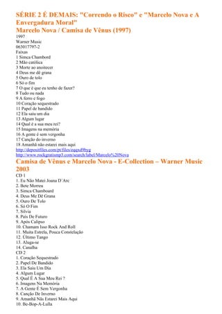 SÉRIE 2 É DEMAIS: "Correndo o Risco" e "Marcelo Nova e A
Envergadura Moral"
Marcelo Nova / Camisa de Vênus (1997)
1997
Warner Music
063017797-2
Faixas
1 Simca Chambord
2 Mão católica
3 Morte ao anoitecer
4 Deus me dê grana
5 Ouro de tolo
6 Só o fim
7 O que é que eu tenho de fazer?
8 Tudo ou nada
9 A ferro e fogo
10 Coração sequestrado
11 Papel de bandido
12 Ela saiu um dia
13 Algum lugar
14 Qual é a sua meu rei?
15 Imagens na memória
16 A gente é sem vergonha
17 Canção do inverno
18 Amanhã não estarei mais aqui
http://depositfiles.com/pt/files/eqqxd9byg
http://www.rockgratismp3.com/search/label/Marcelo%20Nova
Camisa de Vênus e Marcelo Nova - E-Collection – Warner Music
2003
CD 1
1. Eu Não Matei Joana D´Arc
2. Bete Morreu
3. Simca Chamboard
4. Deus Me Dê Grana
5. Ouro De Tolo
6. Só O Fim
7. Silvia
8. País De Futuro
9. Após Calipso
10. Chamam Isso Rock And Roll
11. Muita Estrela, Pouca Constelação
12. Último Tango
13. Aluga-se
14. Canalha
CD 2
1. Coração Sequestrado
2. Papel De Bandido
3. Ela Saiu Um Dia
4. Algum Lugar
5. Qual É A Sua Meu Rei ?
6. Imagens Na Memória
7. A Gente É Sem Vergonha
8. Canção De Inverno
9. Amanhã Nãs Estarei Mais Aqui
10. Be-Bop-A-Lulla
 