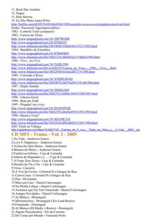 11. Rock Das Aranhas
12. Negue
13. Bate Morreu
14. Eu Não Matei Joana D'Arc
http://hotfile.com/dl/69376430/40e8240/1988-marcelo-nova-e-a-envergadura-moral.rar.html
Senha / Password: lagrimapsicodelica
1982 - Controle Total (compacto)
1983 - Camisa de Vênus
http://www.megaupload.com/?d=5887WO0R
http://www.megaupload.com/?d=D7I6831I
http://www.4shared.com/file/54419849/250fa036/CVCV1983.html
1984 - Batalhões de Estranhos
http://www.megaupload.com/?d=87B489HN
http://www.4shared.com/file/54421316/4686f43c/CVBdeE1984.html
1986 - Viva - Ao Vivo
http://www.megaupload.com/?d=T6IBLT90
http://www.4shared.com/file/ocJ6ZZ35/Camisa_de_Vnus_-_1986_-_Viva__.html
http://www.4shared.com/file/54423050/63c6e2df/CVV1986.html
1986 - Correndo o Risco
http://www.megaupload.com/?d=YN8WGW4Q
http://www.4shared.com/file/54424876/2b574c69/CVCoR1986.html
1987 - Duplo Sentido
http://www.megaupload.com/?d=588GGA69
http://www.4shared.com/file/54427512/600d134b/CVDS1987.html
1988 - Liberou Geral
1990 - Bota pra Fudê
1995 - Plugado! (ao vivo)
http://www.megaupload.com/?d=DATOJYQS
http://www.4shared.com/file/54432793/d6e9a439/CVPV1995.html
1996 - Quem é Você?
http://www.megaupload.com/?d=SGYML534
http://www.4shared.com/file/54435626/d962dbf3/CVQV1996.html
2001 Tijolo na Vidraça
http://rapidshare.com/files/161663716/-_Camisa_de_V_nus_-_Tijolo_na_Vidra_a_-_3_Vols.__2001_.zip
CD MP3 - Trama - Vol. 1 - 2005
1.Nu Vida - Anderson Soares
2.Love 8: Happiness - Anderson Soares
3.Acima dos Sete Mares - Anderson Soares
4.Menino do Morro - Anderson Soares
5.Futebol no Inferno - Caju & Castanha
6.Salário do Deputado e o ... - Caju & Castanha
7.A Fome Zero Zerou - Caju & Castanha
8.Desafio do Fla x Flu - Caju & Castanha
9.Vírus - Camorra
10.A Voz da Favela - Criminal D e Gangue de Rua
11.Carro Cinza - Criminal D e Gangue de Rua
12.Poa - Da Guedes
13.Mais um Caso - Daniel Carlomagno
14.Na Minha Cabeça - Daniel Carlomagno
15.Acontece que Ela Tem Namorado - Daniel Carlomagno
16.Antigas Novidades - Daniel Carlomagno
17.Aí Maluco - Drumagick
18.Metromorfose - Drumagick (Xrs Land Remix)
19.Funquiada - Drumagick
20.Aí Maluco (Dj Marky´s Remix) - Drumagick
21.Alguns Pensamentos - Elo da Corrente
22.De Costas pro Mundo - Fernanda Porto
 