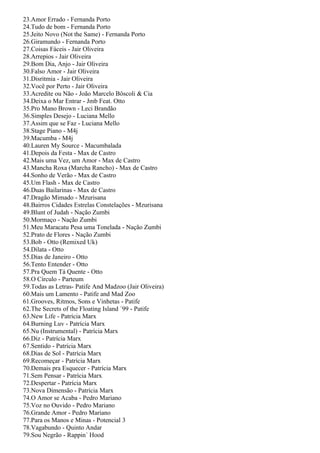 23.Amor Errado - Fernanda Porto
24.Tudo de bom - Fernanda Porto
25.Jeito Novo (Not the Same) - Fernanda Porto
26.Giramundo - Fernanda Porto
27.Coisas Fáceis - Jair Oliveira
28.Arrepios - Jair Oliveira
29.Bom Dia, Anjo - Jair Oliveira
30.Falso Amor - Jair Oliveira
31.Disritmia - Jair Oliveira
32.Você por Perto - Jair Oliveira
33.Acredite ou Não - João Marcelo Bôscoli & Cia
34.Deixa o Mar Entrar - Jmb Feat. Otto
35.Pro Mano Brown - Leci Brandão
36.Simples Desejo - Luciana Mello
37.Assim que se Faz - Luciana Mello
38.Stage Piano - M4j
39.Macumba - M4j
40.Lauren My Source - Macumbalada
41.Depois da Festa - Max de Castro
42.Mais uma Vez, um Amor - Max de Castro
43.Mancha Roxa (Marcha Rancho) - Max de Castro
44.Sonho de Verão - Max de Castro
45.Um Flash - Max de Castro
46.Duas Bailarinas - Max de Castro
47.Dragão Mimado - Mzurisana
48.Bairros Cidades Estrelas Constelações - Mzurisana
49.Blunt of Judah - Nação Zumbi
50.Mormaço - Nação Zumbi
51.Meu Maracatu Pesa uma Tonelada - Nação Zumbi
52.Prato de Flores - Nação Zumbi
53.Bob - Otto (Remixed Uk)
54.Dilata - Otto
55.Dias de Janeiro - Otto
56.Tento Entender - Otto
57.Pra Quem Tá Quente - Otto
58.O Círculo - Parteum
59.Todas as Letras- Patife And Madzoo (Jair Oliveira)
60.Mais um Lamento - Patife and Mad Zoo
61.Grooves, Ritmos, Sons e Vinhetas - Patife
62.The Secrets of the Floating Island ´99 - Patife
63.New Life - Patrícia Marx
64.Burning Luv - Patrícia Marx
65.Nu (Instrumental) - Patrícia Marx
66.Diz - Patrícia Marx
67.Sentido - Patrícia Marx
68.Dias de Sol - Patrícia Marx
69.Recomeçar - Patrícia Marx
70.Demais pra Esquecer - Patrícia Marx
71.Sem Pensar - Patrícia Marx
72.Despertar - Patrícia Marx
73.Nova Dimensão - Patrícia Marx
74.O Amor se Acaba - Pedro Mariano
75.Voz no Ouvido - Pedro Mariano
76.Grande Amor - Pedro Mariano
77.Para os Manos e Minas - Potencial 3
78.Vagabundo - Quinto Andar
79.Sou Negrão - Rappin´ Hood
 