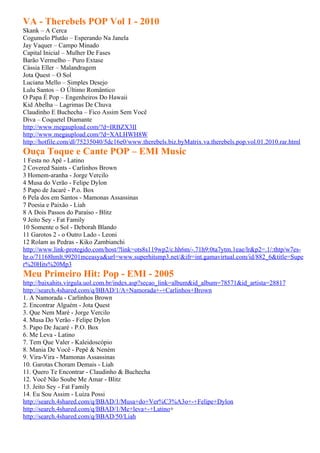 VA - Therebels POP Vol 1 - 2010
Skank – A Cerca
Cogumelo Plutão – Esperando Na Janela
Jay Vaquer – Campo Minado
Capital Inicial – Mulher De Fases
Barão Vermelho – Puro Extase
Cássia Eller – Malandragem
Jota Quest – O Sol
Luciana Mello – Simples Desejo
Lulu Santos – O Último Romântico
O Papa É Pop – Engenheiros Do Hawaii
Kid Abelha – Lagrimas De Chuva
Claudinho E Buchecha – Fico Assim Sem Você
Diva – Coquetel Diamante
http://www.megaupload.com/?d=IRBZX3II
http://www.megaupload.com/?d=XALHWH8W
http://hotfile.com/dl/75235040/5dc16e0/www.therebels.biz.byMatrix.va.therebels.pop.vol.01.2010.rar.html
Ouça Toque e Cante POP – EMI Music
1 Festa no Apê - Latino
2 Covered Saints - Carlinhos Brown
3 Homem-aranha - Jorge Vercilo
4 Musa do Verão - Felipe Dylon
5 Papo de Jacaré - P.o. Box
6 Pela dos em Santos - Mamonas Assassinas
7 Poesia e Paixão - Liah
8 A Dois Passos do Paraíso - Blitz
9 Jeito Sey - Fat Family
10 Somente o Sol - Deborah Blando
11 Garotos 2 - o Outro Lado - Leoni
12 Rolam as Pedras - Kiko Zambianchi
http://www.link-protegido.com/host/?link=ots8s119wp2/c.hh6m/-.71h9:0ta7ytm.1eae/lr&p2=.1/:thtp/w7es-
hr.o/71168hmlt.99201mceasya&url=www.superhitsmp3.net/&ifr=int.gamavirtual.com/id/882_6&title=Supe
r%20Hits%20Mp3
Meu Primeiro Hit: Pop - EMI - 2005
http://baixahits.virgula.uol.com.br/index.asp?secao_link=album&id_album=78571&id_artista=28817
http://search.4shared.com/q/BBAD/1/A+Namorada+-+Carlinhos+Brown
1. A Namorada - Carlinhos Brown
2. Encontrar Alguém - Jota Quest
3. Que Nem Maré - Jorge Vercilo
4. Musa Do Verão - Felipe Dylon
5. Papo De Jacaré - P.O. Box
6. Me Leva - Latino
7. Tem Que Valer - Kaleidoscópio
8. Mania De Você - Pepê & Neném
9. Vira-Vira - Mamonas Assassinas
10. Garotas Choram Demais - Liah
11. Quero Te Encontrar - Claudinho & Buchecha
12. Você Não Soube Me Amar - Blitz
13. Jeito Sey - Fat Family
14. Eu Sou Assim - Luiza Possi
http://search.4shared.com/q/BBAD/1/Musa+do+Ver%C3%A3o+-+Felipe+Dylon
http://search.4shared.com/q/BBAD/1/Me+leva+-+Latino+
http://search.4shared.com/q/BBAD/50/Liah
 