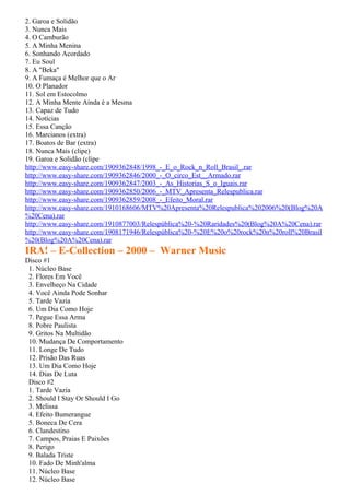 2. Garoa e Solidão
3. Nunca Mais
4. O Camburão
5. A Minha Menina
6. Sonhando Acordado
7. Eu Soul
8. A "Beka"
9. A Fumaça é Melhor que o Ar
10. O Planador
11. Sol em Estocolmo
12. A Minha Mente Ainda é a Mesma
13. Capaz de Tudo
14. Notícias
15. Essa Canção
16. Marcianos (extra)
17. Boatos de Bar (extra)
18. Nunca Mais (clipe)
19. Garoa e Solidão (clipe
http://www.easy-share.com/1909362848/1998_-_E_o_Rock_n_Roll_Brasil_.rar
http://www.easy-share.com/1909362846/2000_-_O_circo_Est__Armado.rar
http://www.easy-share.com/1909362847/2003_-_As_Historias_S_o_Iguais.rar
http://www.easy-share.com/1909362850/2006_-_MTV_Apresenta_Relespublica.rar
http://www.easy-share.com/1909362859/2008_-_Efeito_Moral.rar
http://www.easy-share.com/1910168606/MTV%20Apresenta%20Relespublica%202006%20(Blog%20A
%20Cena).rar
http://www.easy-share.com/1910877003/Relespública%20-%20Raridades%20(Blog%20A%20Cena).rar
http://www.easy-share.com/1908171946/Relespública%20-%20E%20o%20rock%20n%20roll%20Brasil
%20(Blog%20A%20Cena).rar
IRA! – E-Collection – 2000 – Warner Music
Disco #1
 1. Núcleo Base
 2. Flores Em Você
 3. Envelheço Na Cidade
 4. Você Ainda Pode Sonhar
 5. Tarde Vazia
 6. Um Dia Como Hoje
 7. Pegue Essa Arma
 8. Pobre Paulista
 9. Gritos Na Multidão
 10. Mudança De Comportamento
 11. Longe De Tudo
 12. Prisão Das Ruas
 13. Um Dia Como Hoje
 14. Dias De Luta
 Disco #2
 1. Tarde Vazia
 2. Should I Stay Or Should I Go
 3. Melissa
 4. Efeito Bumerangue
 5. Boneca De Cera
 6. Clandestino
 7. Campos, Praias E Paixões
 8. Perigo
 9. Balada Triste
 10. Fado De Minh'alma
 11. Núcleo Base
 12. Núcleo Base
 