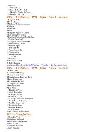 10. Melissa
 11. Vitrine Viva
 12. Farto do Rock´N Roll
 13. Ninguém Precisa da Guerra
 14. Dias de Luta 1986
IRA! – 2 é Demais! - 1996 – Série – Vol. 1 - Warner
1-Longe de Tudo
2-Núcleo Base
3-Mudança de Comportamento
4-Tolices
5-Coração
6-Saída
7-Ninguém Precisa de Guerra
8-Por Trás de Um Sorriso
9-Como os Ponteiros de Um Relógio
10-Sonhar Com Quê?
11-Ninguém Entende um Mod!
12-Envelheço na Cidade
13-Casa de Papel
14-Dias de Luta
15-Tanto Quanto Eu
16-Vitrine Viva
17-Flores em Você
18-XV Anos
19-Nas Ruas
20-Gritos na Multidão
21-Pobre Paulista
http://www.4shared.com/file/X43hFjeu/Ira_-_Vivendo_e_No_Aprendendo.html
IRA! – 2 é Demais! - 1998 – Série – Vol. 2 - Warner
1-Rubro Zorro
2- Manhãs de Domingo
3-Poder, Sorriso, Fama
4-Receita Para se Fazer um Herói
5-Pegue Essa Arma
6-Farto do Rock'n'Roll
7-Advogado do Diabo
8-Mesmo distante
9-Rua Paulo
10-Imagens de Você
11-Amor Impossível
12-O Tolo dos Tolos
13-O Ladrão Era Eu
14-A Etiópia e os Meus Problemas
15-Você Ainda Pode Sonhar
16-Um Dia Como Hoje
17-Prissão das Ruas
18-Cavalos Selvagens
19-Não Matarás
20-Os Meninos da Rua Paulo
IRA! – Geração Pop
1 Flores Em Você
2 Envelheço Na Cidade
3 Você Ainda Pode Sonhar
4 Dias De Luta
5 Gritos Na Multidão
6 Pobre Paulista
 