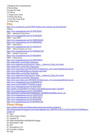 7 Mudança De Comportamento
8 Núcleo Base
9 Longe De Tudo
10 Tolices
11 Pegue Essa Arma
12 Prisão Das Ruas
13 Um Dia Como Hoje
14 Tarde Vazia
Pitty
http://www.casaderock.com.br/2009/10/pitty-nome-artistico-de-priscilla.html
Álbuns:
http://www.megaupload.com/?d=X9XTEJO2
2003 – Admirável Chip Novo
http://www.megaupload.com/?d=XA8S1KP8
2004 – Luau MTV
http://www.megaupload.com/?d=XMWSZ6HY
http://www.megaupload.com/?d=ID9HHXK3
2005 – Anacrônico
http://www.megaupload.com/?d=I24EZGU5
2007 – {Des}Concerto Ao Vivo
http://www.megaupload.com/?d=W4RZQXYM
2007 – Estúdio Coca-Cola
http://www.megaupload.com/?d=8HGQ0JFI
2009 – Chiaroscuro
http://www.megaupload.com/?d=OD879MAU
http://depositfiles.com/pt/files/5tadwlolw
http://www.4shared.com/file/lut1sS1-/Pitty_-_Admirvel_Chip_Novo.html
http://depositfiles.com/pt/files/7lhaymcbu
http://www.easy-share.com/1907228515/Chiaroscuro_www.musicasparabaixar.org.rar
http://www.mp3mp4mp5players.net/pitty-mp3.html
http://depositfiles.com/pt/files/5tadwlolw
http://www.4shared.com/file/lut1sS1-/Pitty_-_Admirvel_Chip_Novo.html
http://depositfiles.com/pt/files/7lhaymcbu
http://www.easy-share.com/1907228515/Chiaroscuro_www.musicasparabaixar.org.rar
http://www.megaupload.com/?d=H8HSRTV9
http://oron.com/dl1tt00u977r/PAMT.rar.html
http://www.megaupload.com/?d=JZ4CAB55
http://hotfile.com/dl/68928114/764fc51/kid.abelha.geracao.pop.1.zip.html
http://www.megaupload.com/?d=V4GGRRO1
http://rapidshare.com/files/24227383/Moptop_LEANDRO-therebels.com.br_.rar
http://www.megaupload.com/?d=TEHNAA2Y
http://www.megaupload.com/?d=XHTF7DU7
http://www.megaupload.com/?d=8N596TPK
http://www.megaupload.com/?d=KGPOQ1AQ
Planet Hemp
http://achedownloads.com/albuns/planet-hemp-discografia-completa-2
http://botecoemparis.blogspot.com/search?updated-max=2009-06-23T07%3A56%3A00-07%3A00&max-
results=15
01. Intro
02. Não Compre, Plante!
03. Legalize Já
04. Raprockandrollpsicodeliahardcoreragga
05. Queimando Tudo
06. Hc3
07. Procedência C.D.
08. Fazendo a Cabeça
09. Stab
 
