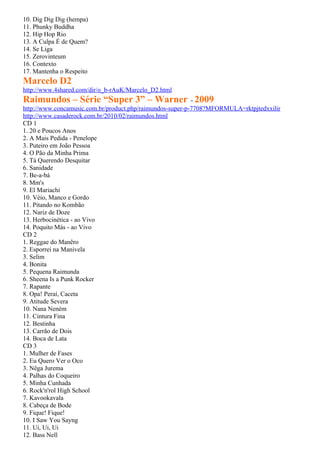 10. Dig Dig Dig (hempa)
11. Phunky Buddha
12. Hip Hop Rio
13. A Culpa É de Quem?
14. Se Liga
15. Zerovinteum
16. Contexto
17. Mantenha o Respeito
Marcelo D2
http://www.4shared.com/dir/o_b-rAuK/Marcelo_D2.html
Raimundos – Série “Super 3” – Warner - 2009
http://www.concamusic.com.br/product.php/raimundos-super-p-7708?MFORMULA=rktpjtedxxilir
http://www.casaderock.com.br/2010/02/raimundos.html
CD 1
1. 20 e Poucos Anos
2. A Mais Pedida - Penelope
3. Puteiro em João Pessoa
4. O Pão da Minha Prima
5. Tá Querendo Desquitar
6. Sanidade
7. Be-a-bá
8. Mm's
9. El Mariachi
10. Véio, Manco e Gordo
11. Pitando no Kombão
12. Nariz de Doze
13. Herbocinética - ao Vivo
14. Poquito Más - ao Vivo
CD 2
1. Reggae do Manêro
2. Esporrei na Manivela
3. Selim
4. Bonita
5. Pequena Raimunda
6. Sheena Is a Punk Rocker
7. Rapante
8. Opa! Peraí, Caceta
9. Atitude Severa
10. Nana Neném
11. Cintura Fina
12. Bestinha
13. Carrão de Dois
14. Boca de Lata
CD 3
1. Mulher de Fases
2. Eu Quero Ver o Oco
3. Nêga Jurema
4. Palhas do Coqueiro
5. Minha Cunhada
6. Rock'n'rol High School
7. Kavookavala
8. Cabeça de Bode
9. Fique! Fique!
10. I Saw You Sayng
11. Ui, Ui, Ui
12. Bass Nell
 