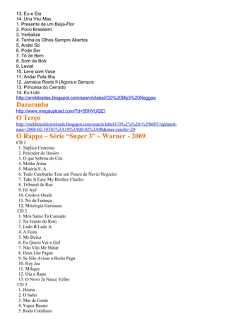 13. Eu e Ela
14. Una Vez Mas
1. Presente de um Beija-Flor
2. Povo Brasileiro
3. Verbalize
4. Tenha os Olhos Sempre Abertos
5. Andei So
6. Pode Ser
7. Tô de Bem
8. Som de Bob
9. Leviat
10. Leve com Voce
11. Andar Pela Ilha
12. Jamaica Roots II (Agora e Sempre
13. Princesa do Cerrado
14. Eu Luto
http://arnildosites.blogspot.com/search/label/CD%20Mp3%20Reggae
Dazaranha
http://www.megaupload.com/?d=56HVUQEI
O Terço
http://rockbrasildownloads.blogspot.com/search/label/CD%27s%20-%20MP3?updated-
max=2008-02-10T01%3A19%3A00-02%3A00&max-results=20
O Rappa – Série “Super 3” – Warner - 2009
CD 1
 1. Súplica Cearense
 2. Pescador de Ilusões
 3. O que Sobrou do Céu
 4. Minha Alma
 5. Miséria S. A.
 6. Todo Camburão Tem um Pouco de Navio Negreiro
 7. Take It Easy My Brother Charles
 8. Tribunal de Rua
 9. Ilê Ayê
 10. Cristo e Oxalá
 11. Nó de Fumaça
 12. Mitologia Gerimum
CD 2
 1. Meu Santo Tá Cansado
 2. Na Frente do Reto
 3. Lado B Lado A
 4. A Feira
 5. Me Deixa
 6. Eu Quero Ver o Gol
 7. Não Vão Me Matar
 8. Deus Lhe Pague
 9. Se Não Avisar o Bicho Pega
 10. Hey Joe
 11. Milagre
 12. Óia o Rapa
 13. O Novo Já Nasce Velho
CD 3
 1. Hóstia
 2. O Salto
 3. Mar de Gente
 4. Vapor Barato
 5. Rodo Cotidiano
 