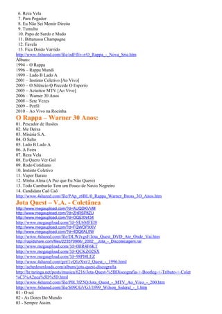 6. Reza Vela
 7. Para Pegador
 8. Eu Não Sei Mentir Direito
 9. Tumulto
 10. Papo de Surdo e Mudo
 11. Bitterusso Champagne
 12. Favela
 13. Fica Doido Varrido
http://www.4shared.com/file/odFfEv-r/O_Rappa_-_Nova_Srie.htm
Álbuns:
1994 – O Rappa
1996 – Rappa Mundi
1999 – Lado B Lado A
2001 – Instinto Coletivo [Ao Vivo]
2003 – O Silêncio Q Precede O Esporro
2005 – Acústico MTV [Ao Vivo]
2006 – Warner 30 Anos
2008 – Sete Vezes
2009 – Perfil
2010 – Ao Vivo na Rocinha
O Rappa – Warner 30 Anos:
01. Pescador de Ilusões
02. Me Deixa
03. Miséria S.A.
04. O Salto
05. Lado B Lado A
06. A Feira
07. Reza Vela
08. Eu Quero Ver Gol
09. Rodo Cotidiano
10. Instinto Coletivo
11. Vapor Barato
12. Minha Alma (A Paz que Eu Não Quero)
13. Todo Camburão Tem um Pouco de Navio Negreiro
14. Candidato Caô Caô
http://www.4shared.com/file/PAp_z6BL/0_Rappa_Warner_Bross_3O_Anos.htm
Jota Quest – V.A. - Coletânea
http://www.megaupload.com/?d=AUQDKVVM
http://www.megaupload.com/?d=ZHRSP8ZU
http://www.megaupload.com/?d=OQEXN434
http://www.megaupload.com/?d=SU6MFEI8
http://www.megaupload.com/?d=FQWOPXXV
http://www.megaupload.com/?d=4DQ6AL5W
http://www.4shared.com/file/DLWJvgsF/Jota_Quest_DVD_Ate_Onde_Vai.htm
http://rapidshare.com/files/223570906/_2002__Jota_-_Discotecagem.rar
http://www.megaupload.com/?d=0HR4F6KT
http://www.megaupload.com/?d=QCKZO2SX
http://www.megaupload.com/?d=98PI4LEZ
http://www.4shared.com/get/1vQ1zXxt/J_Quest_-_1996.html
http://achedownloads.com/albuns/jota-quest-discografia
http://br.taringa.net/posts/musica/6216/Jota-Quest-%5BDiscografia-+-Bootleg-+-Tributo-+-Colet
%C3%A2nea%5D%5D.html
http://www.4shared.com/file/P0L7fZ5Q/Jota_Quest_-_MTV_Ao_Vivo_-_200.htm
http://www.4shared.com/file/S09CGVG3/1999_Wilson_Sideral_-_1.htm
01 - O sol
02 - As Dores Do Mundo
03 - Sempre Assim
 