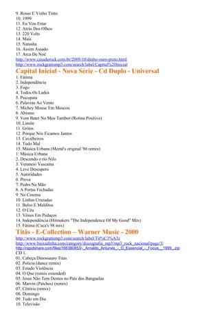 9. Rosas E Vinho Tinto
10. 1999
11. Eu Vou Estar
12. Atrás Dos Olhos
13. 220 Volts
14. Mais
15. Natasha
16. Assim Assado
17. Arca De Noé
http://www.casaderock.com.br/2009/10/dinho-ouro-preto.html
http://www.rockgratismp3.com/search/label/Capital%20Inicial
Capital Inicial - Nova Série - Cd Duplo - Universal
1. Fátima
2. Independência
3. Fogo
4. Todos Os Lados
5. Psicopata
6. Palavras Ao Vento
7. Michey Mouse Em Moscou
8. Abismo
9. Vem Bater No Meu Tambor (Rotina Positiva)
10. Limite
11. Gritos
12. Porque Nós Ficamos Juntos
13. Cavalheiros
14. Tudo Mal
15. Música Urbana (Memê's original '86 remix)
1. Música Urbana
2. Descendo o rio Nilo
3. Veraneio Vascaína
4. Leve Desespero
5. Autoridades
6. Prova
7. Pedra Na Mão
8. A Portas Fechadas
9. No Cinema
10. Linhas Cruzadas
11. Belos E Malditos
12. O Céu
13. Vênus Em Pedaços
14. Independência (Hitmakers "The Independence Of My Good" Mix)
15. Fátima (Cuca's 98 mix)
Titãs - E-Collection – Warner Music - 2000
http://www.rockgratismp3.com/search/label/Tit%C3%A3s
http://www.baixadinha.com/category/discografia_mp3/mp3_rock_nacional/page/3/
http://rapidshare.com/files/166380853/-_Arnaldo_Antunes_-_O_Essencial_-_Focus__1999_.zip
CD 1.
01. Cabeça Dinossauro Titas
02. Policia (dance remix)
03. Estado Violência
04. O Que (remix extended)
05. Jesus Não Tem Dentes no País dos Banguelas
06. Marvin (Patches) (remix)
07. Clitóris (remix)
08. Domingo
09. Tudo em Dia
10. Televisão
 