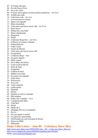 05 – O Tempo não para
06 – Pro dia Nascer Feliz
07 – Só se for a dois
08 – O nosso amor agente inventa (estória romântiva) – Ao Vivo
09 – Solidão que nada
10 – Vida louca vida – Ao vivo
11 – Um trem para as estrelas
12 – Quase um segundo
13 – Blues da piedade
14 – Todo amor que houve nessa vida – Ao Vivo
15 – Boas Novas
16 – Minha flor, meu bebê
17 – Maior abandonado
18 – Burguesia
19 – Brasil
20 – Codinome Beija-Flor – Ao Vivo
21 – O Brasil vai ensinar o Mundo
22 – Nabucodonosor
23 – Tudo é amor
24 – Garota de Bauuru
25 – Todo amor que houve nessa vida
26 – Eu agradeço
27 – Codinome Beija – Flor
28 – Eu quero alguém
29 – Baby Lonest
30 – Só as Mães são felizes
31 – Como já dizia Djavan
32 – Perto do fogo
33 – Exagerado
34 – Cobaias de deus
35 – Mulher sem razão
36 – Por quase um segundo
37 – Filho único
38 – Préconceito
39 – Esse cara
40 – Azul e amarelo
41 – cartão postal
42 – Manhatã
43 – Bruma
44 – Quando eu estiver cantando
45 – Mal nenhum
46 – Pedra, flor e espinho – Live
47 – Completamente Blue
48 – Vida fácil
49 – Ritual
50 – Medieval 2
51 – Obrigado (Por ter se mandado)
52 – Por ai…
53 – Por que agente é assim?
54 – Eu queria ter uma bomba
55 – Sub-Produto do rock (Geração do Rock)
56 – Down em MIM
57 – Bilhetinho
Dado Villa-Lobos – Jam 80 – Coletânea Show Bizz
http://www.easy-share.com/1909252801/Jam__80_-_Colet_nea_Show_Bizz.rar
http://www.casaderock.com.br/2009/08/coletaneas-jam-80.html
Senha: www.rockcasa.blogspot.com
 