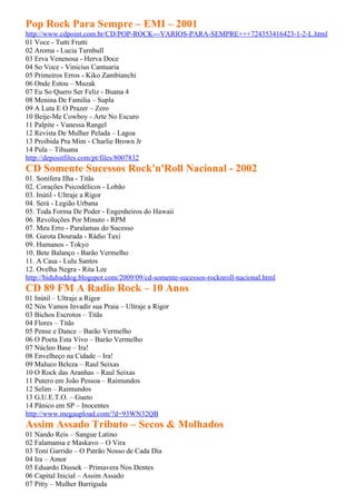 Pop Rock Para Sempre – EMI – 2001
http://www.cdpoint.com.br/CD/POP-ROCK---VARIOS-PARA-SEMPRE+++724353416423-1-2-L.html
01 Voce - Tutti Frutti
02 Aroma - Lucia Turnbull
03 Erva Venenosa - Herva Doce
04 So Voce - Vinicius Cantuaria
05 Primeiros Erros - Kiko Zambianchi
06 Onde Estou – Muzak
07 Eu So Quero Ser Feliz - Buana 4
08 Menina De Familia – Supla
09 A Luta E O Prazer – Zero
10 Beije-Me Cowboy - Arte No Escuro
11 Palpite - Vanessa Rangel
12 Revista De Mulher Pelada – Lagoa
13 Proibida Pra Mim - Charlie Brown Jr
14 Pula – Tihuana
http://depositfiles.com/pt/files/8007832
CD Somente Sucessos Rock'n'Roll Nacional - 2002
01. Sonífera Ilha - Titãs
02. Corações Psicodélicos - Lobão
03. Inútil - Ultraje a Rigor
04. Será - Legião Urbana
05. Toda Forma De Poder - Engenheiros do Hawaii
06. Revoluções Por Minuto - RPM
07. Meu Erro - Paralamas do Sucesso
08. Garota Dourada - Rádio Taxi
09. Humanos - Tokyo
10. Bete Balanço - Barão Vermelho
11. A Casa - Lulu Santos
12. Ovelha Negra - Rita Lee
http://bidubaddog.blogspot.com/2009/09/cd-somente-sucessos-rocknroll-nacional.html
CD 89 FM A Radio Rock – 10 Anos
01 Inútil – Ultraje a Rigor
02 Nós Vamos Invadir sua Praia – Ultraje a Rigor
03 Bichos Escrotos – Titãs
04 Flores – Titãs
05 Pense e Dance – Barão Vermelho
06 O Poeta Esta Vivo – Barão Vermelho
07 Núcleo Base – Ira!
08 Envelheço na Cidade – Ira!
09 Maluco Beleza – Raul Seixas
10 O Rock das Aranhas – Raul Seixas
11 Putero em João Pessoa – Raimundos
12 Selim – Raimundos
13 G.U.E.T.O. – Gueto
14 Pânico em SP – Inocentes
http://www.megaupload.com/?d=93WN32QB
Assim Assado Tributo – Secos & Molhados
01 Nando Reis – Sangue Latino
02 Falamansa e Maskavo – O Vira
03 Toni Garrido – O Patrão Nosso de Cada Dia
04 Ira – Amor
05 Eduardo Dussek – Primavera Nos Dentes
06 Capital Inicial – Assim Assado
07 Pitty – Mulher Barriguda
 