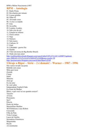 RPM e Milton Nascimento (1987
RPM – Antologia
01. Radio Pirata
02. Revoluções por minuto
03. Louras geladas
04. Olhar 43
05. Alvorada voraz
06. A cruz e a espada
07. Gita
08. Juvenilha
09. London, London
10. Sob a luz do sol
11. Estação no inferno
12. Flores astrais
13. Naja
14. Partners
15. Sete mares
16. Carbono 14
17. Fatal
18. Liberdade - guerra fria
19. Rainha
20. Vida real (tema do Big Brother Brasil)
21. Onde esta meu amor
http://rockbrasildownloads.blogspot.com/search/label/CD%27s%20-%20MP3?updated-
max=2008-02-11T12%3A16%3A00-02%3A00&max-results=20
http://poeiraecantos.blogspot.com/search/label/Rpm%2FSP
Ultraje a Rigor – Série – 2 é demais! – Warner – 1987 - 1996
Nós vamos invadir sua praia
Rebelde sem causa
Mim quer tocar
Zoraide
Ciúme
Inútil
Marylou
Jesse go
Eu me amo
Se você sabia
Independente Futebol Clube
Eu Gosto de Mulher
Dênis, o quê você vai ser quando crescer?
Terceiro
A Festa
Prisioneiro
Seo!!
Pela do
Ponto de ônibus
Maximillian Sheldon
Will Robinson e seus Robots
Crescendo
Filha da Puta
Volta Comigo
Laços de Família
Secretários Eletrônicos
Maquininha
Ricota
A Constituinte
 